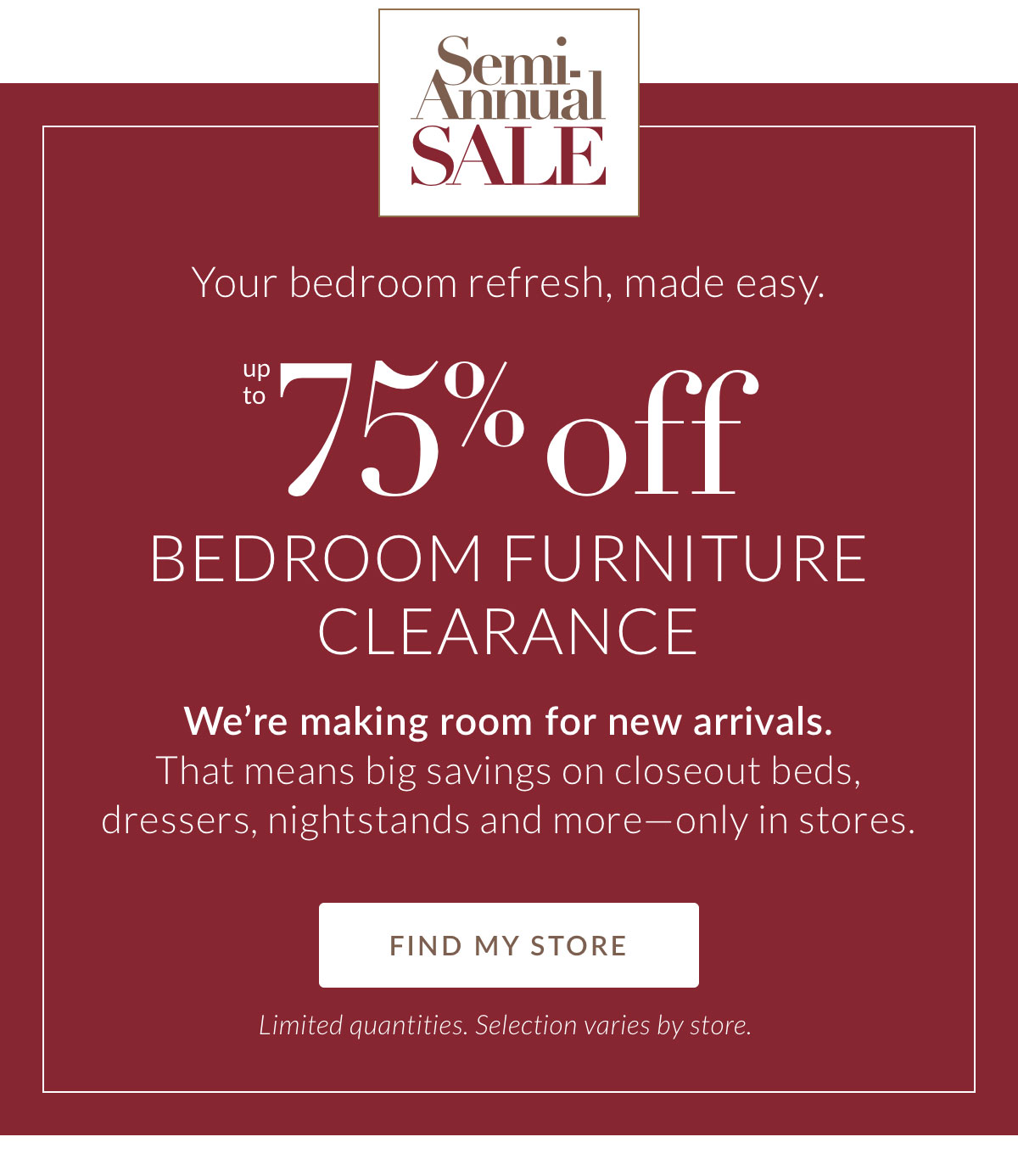Your bedroom refresh, made easy. Up to 75% off Bedroom Furniture Clearance. We’re making room for new arrivals. That means big savings on closeout beds, dressers, nightstands and more—only in stores.