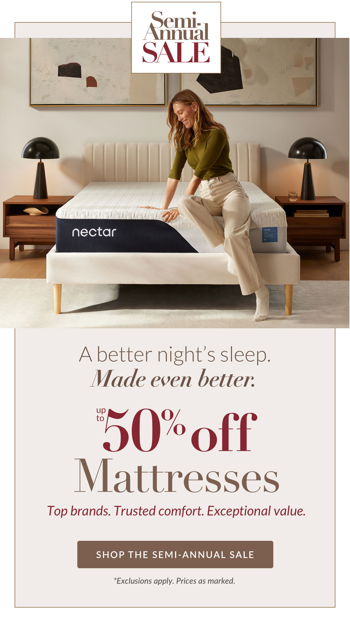 Semi Annual Sale - Up to 50% off Mattresses. Top brands. Trusted comfort. Exceptional value. SHOP THE SEMI-ANNUAL SALE *Exclusions apply. Prices as marked.