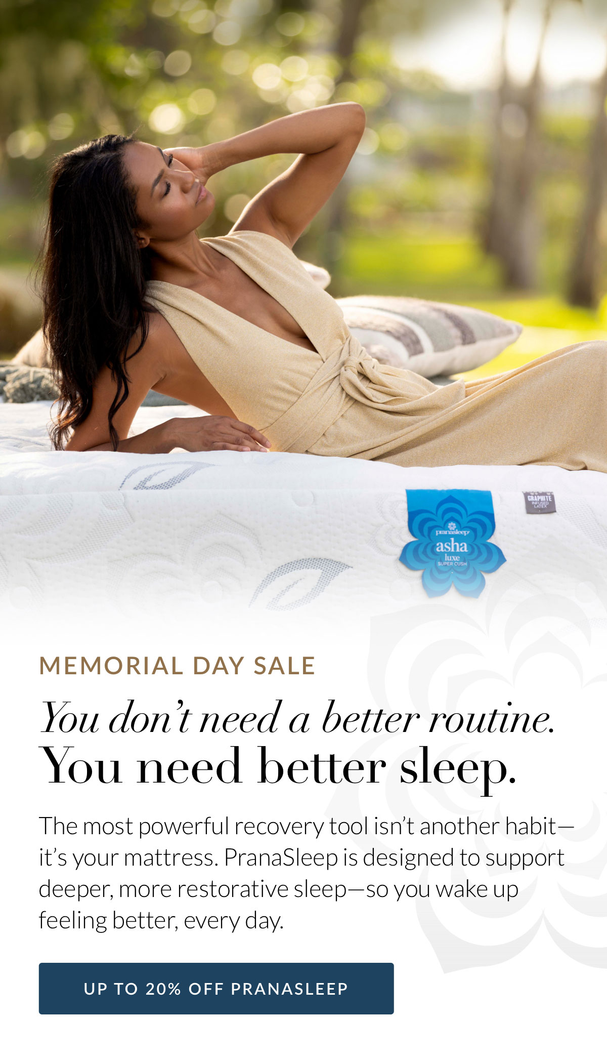 Memorial Day Sale - You don’t need a better routine. You need better sleep. The most powerful recovery tool isn’t another habit—it’s your mattress. PranaSleep is designed to support deeper, more restorative sleep—so you wake up feeling better, every day. Shop up to 20% off PranaSleep
