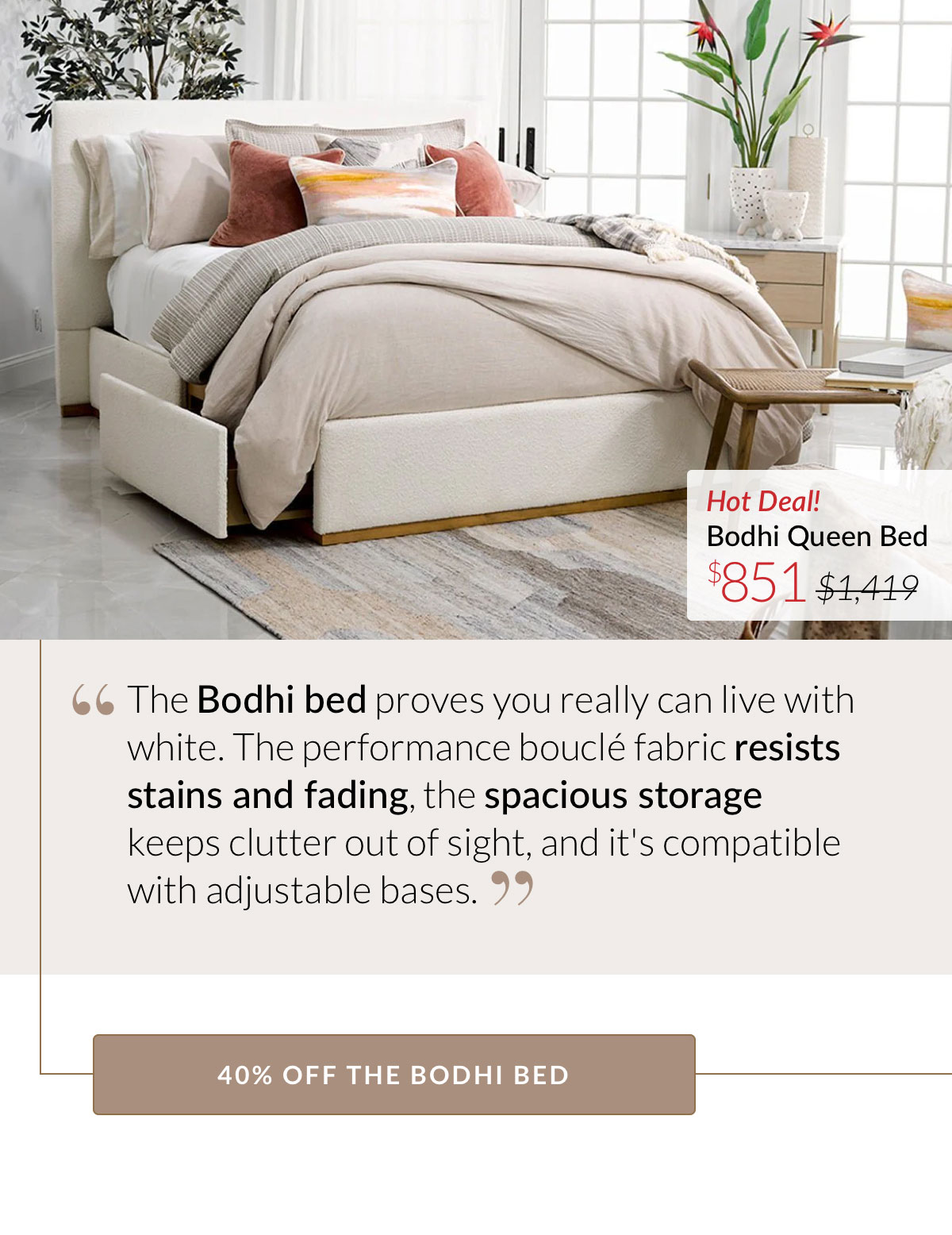 The Bodhi bed proves you really can live with white. The performance bouclé fabric resists stains and fading, the spacious storage keeps clutter out of sight, and it's compatible with adjustable bases. 40% OFF THE BODHI BED. Now $851