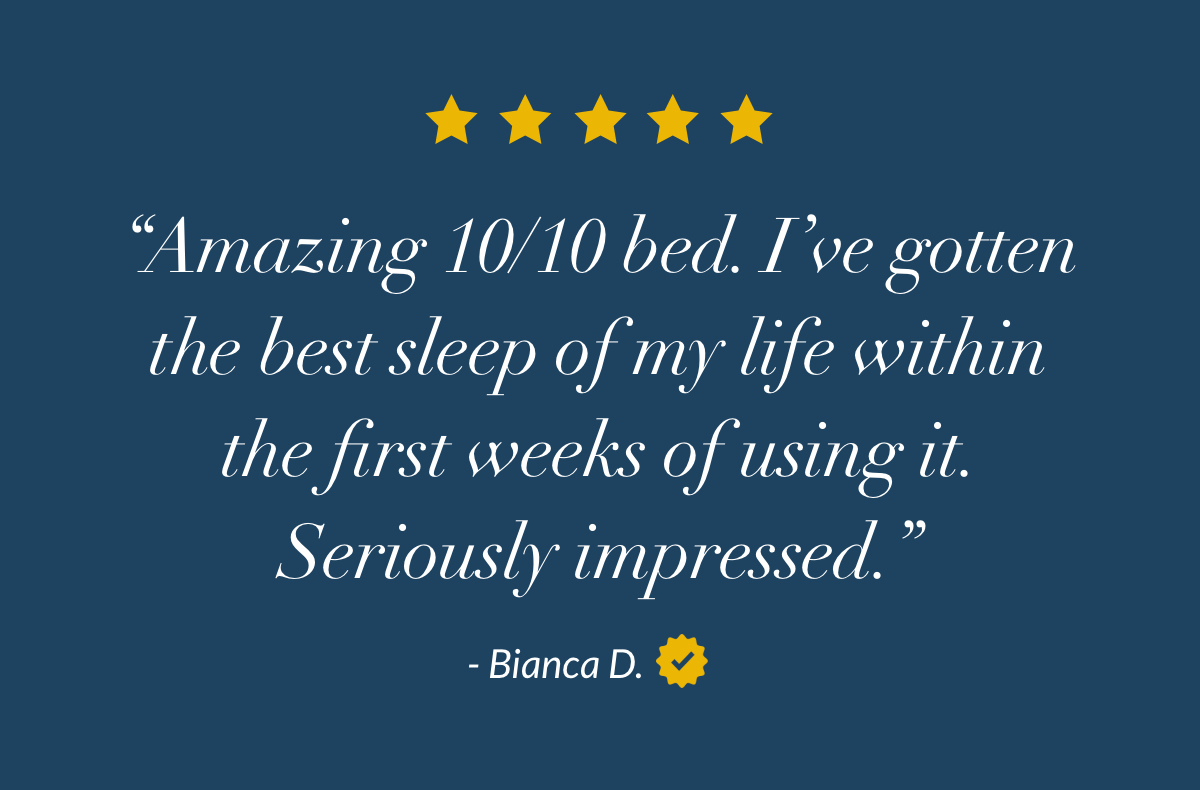 “Amazing 10/10 bed. I’ve gotten the best sleep of my life within the first weeks of using it. Seriously impressed.” - Bianca D. 