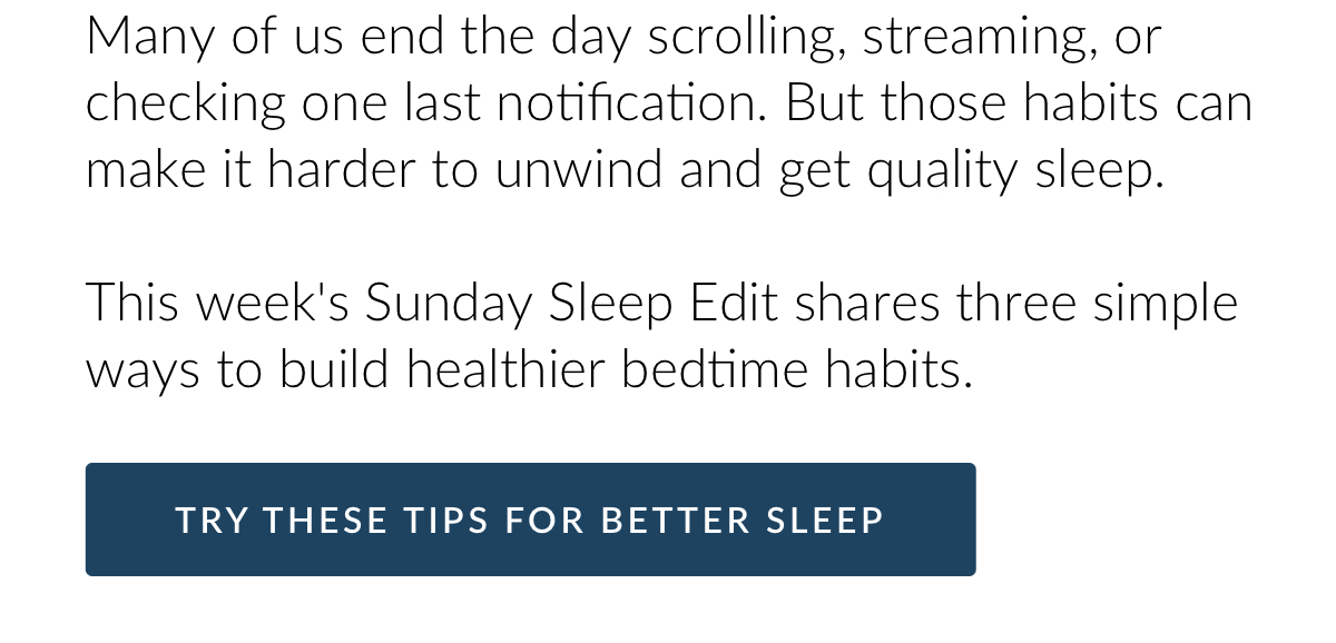 Many of us end the day scrolling, streaming, or checking one last notification. But those habits can make it harder to unwind and get quality sleep. This week's Sunday Sleep Edit shares three simple ways to build healthier bedtime habits. Try these tips for better sleep