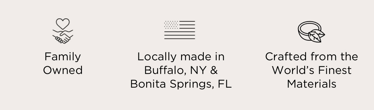 Family Owned. Locally made in Buffalo, NY &  Bonita Springs, FL. Crafted from the World’s Finest Materials