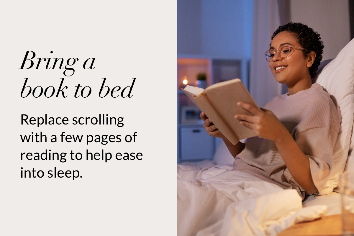Bring a  book to bed. Replace scrolling with a few pages of reading to help ease into sleep.