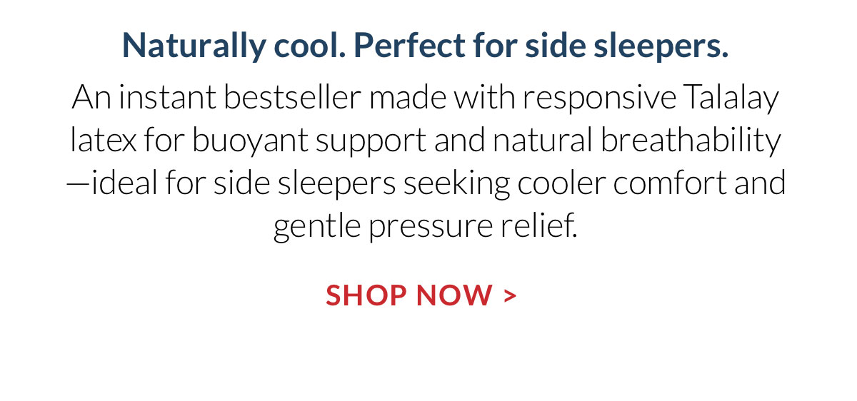 Naturally cool. Perfect for side sleepers. An instant bestseller made with responsive Talalay latex for buoyant support and natural breathability—ideal for side sleepers seeking cooler comfort and gentle pressure relief. Shop Now