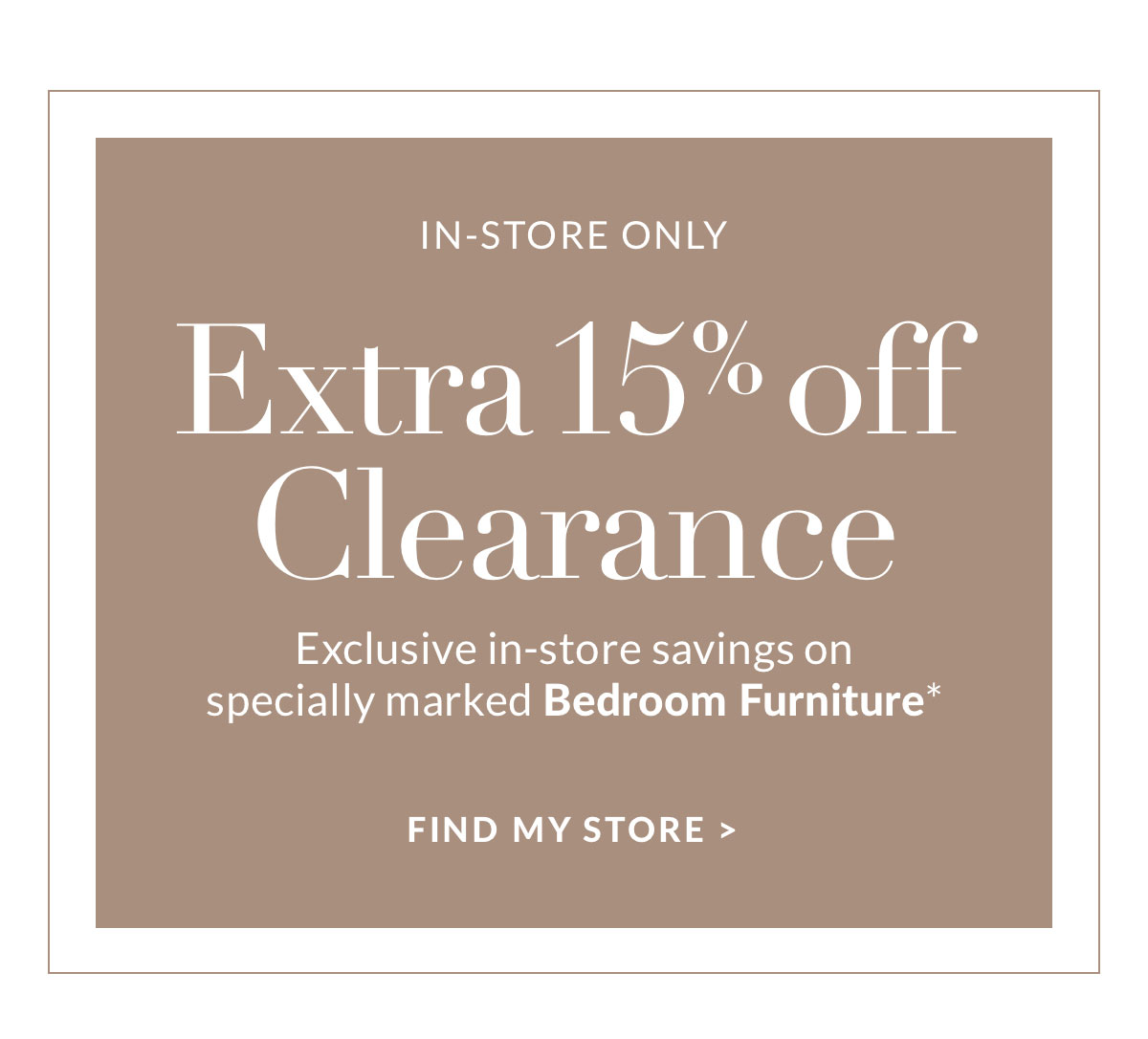 Extra 15% off Clearance - Exclusive in-store savings on specially marked Bedroom Furniture* Find a store