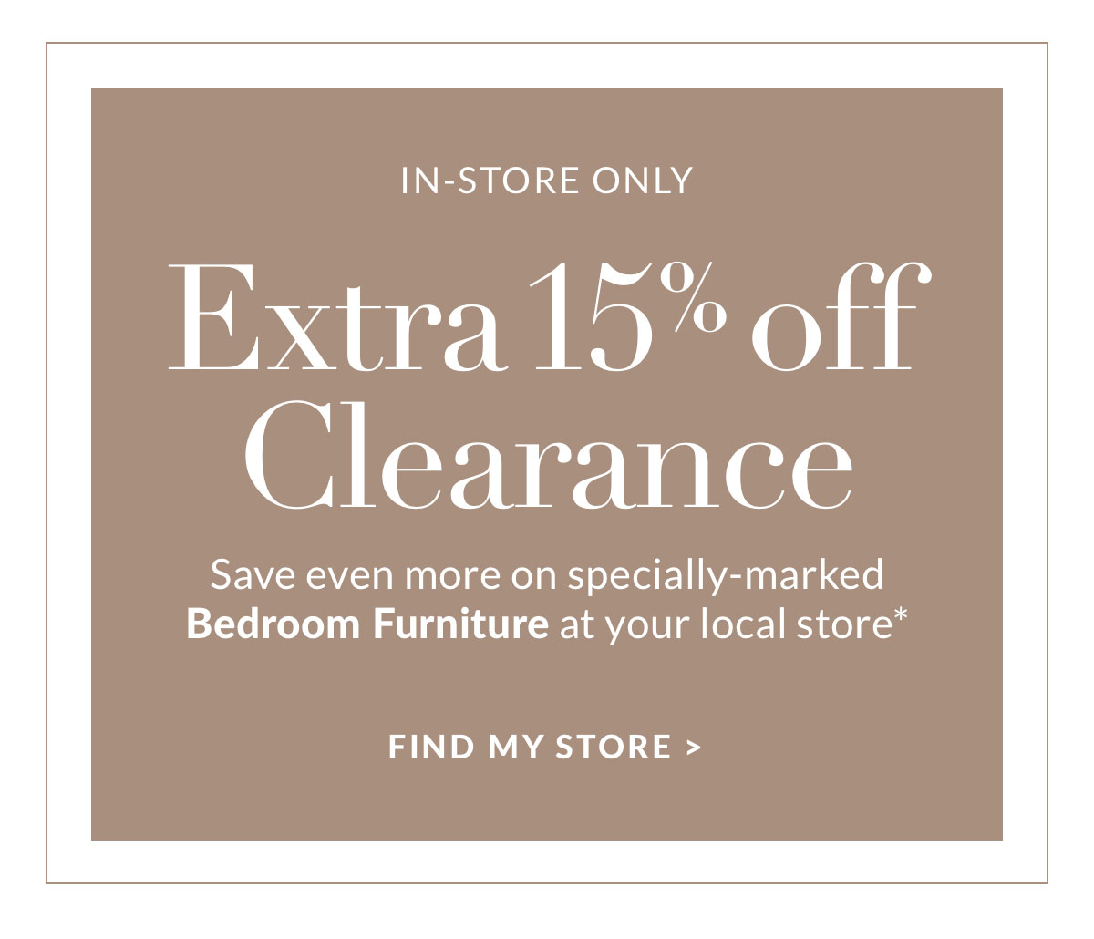 Extra 15% off Clearance - Exclusive in-store savings on specially marked Bedroom Furniture* Find a store