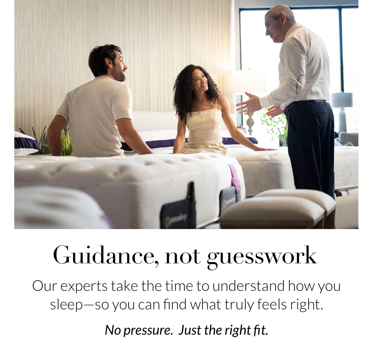 Guidance, not guesswork. Our experts take the time to understand how you sleep—so you can find what truly feels right. No pressure. Just the right fit.