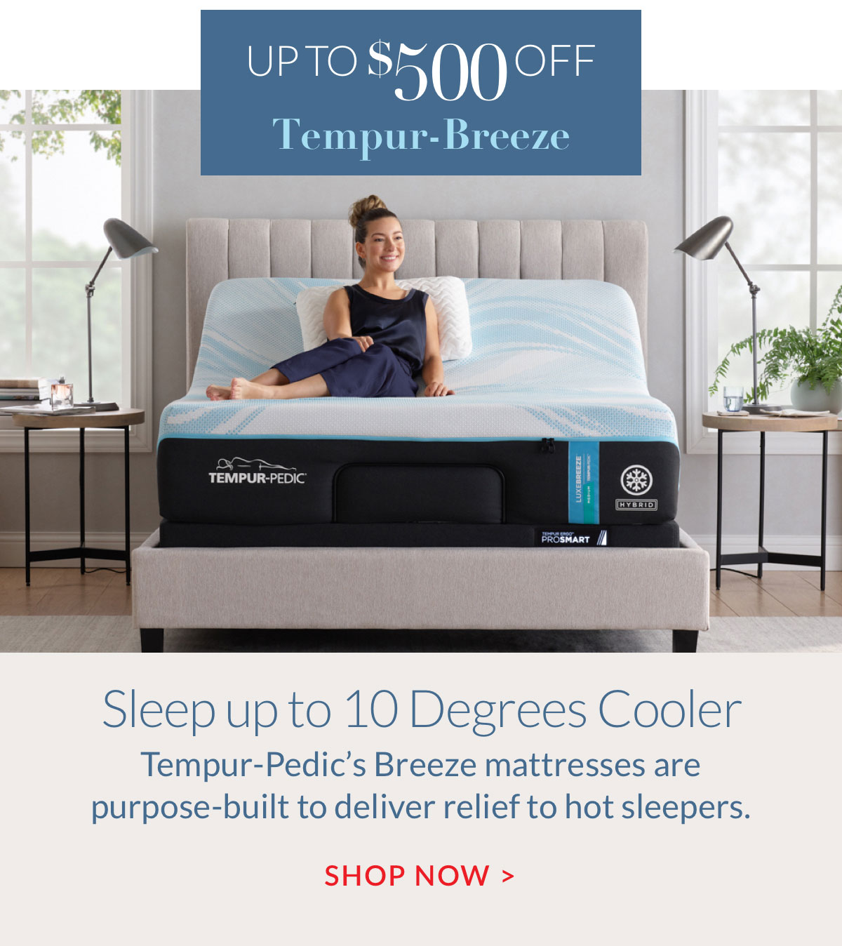 Up to $500 off Tempur-Breeze - Sleep up to 10 Degrees Cooler. Shop Now Up to $500 off Tempur-Breeze - Sleep up to 10 Degrees Cooler. Shop Now