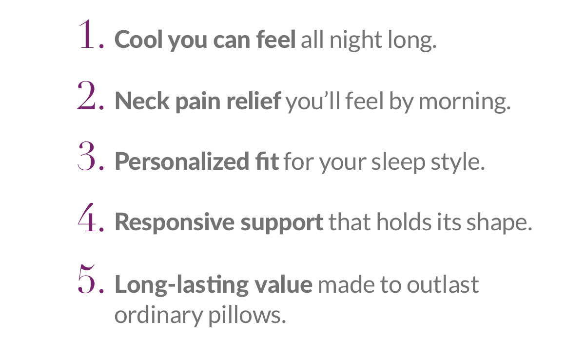 1. Cool you can feel. 2. Neck pain relief. 3. Personalized fit. 4. Responsive support. 5. Long-lasting value.