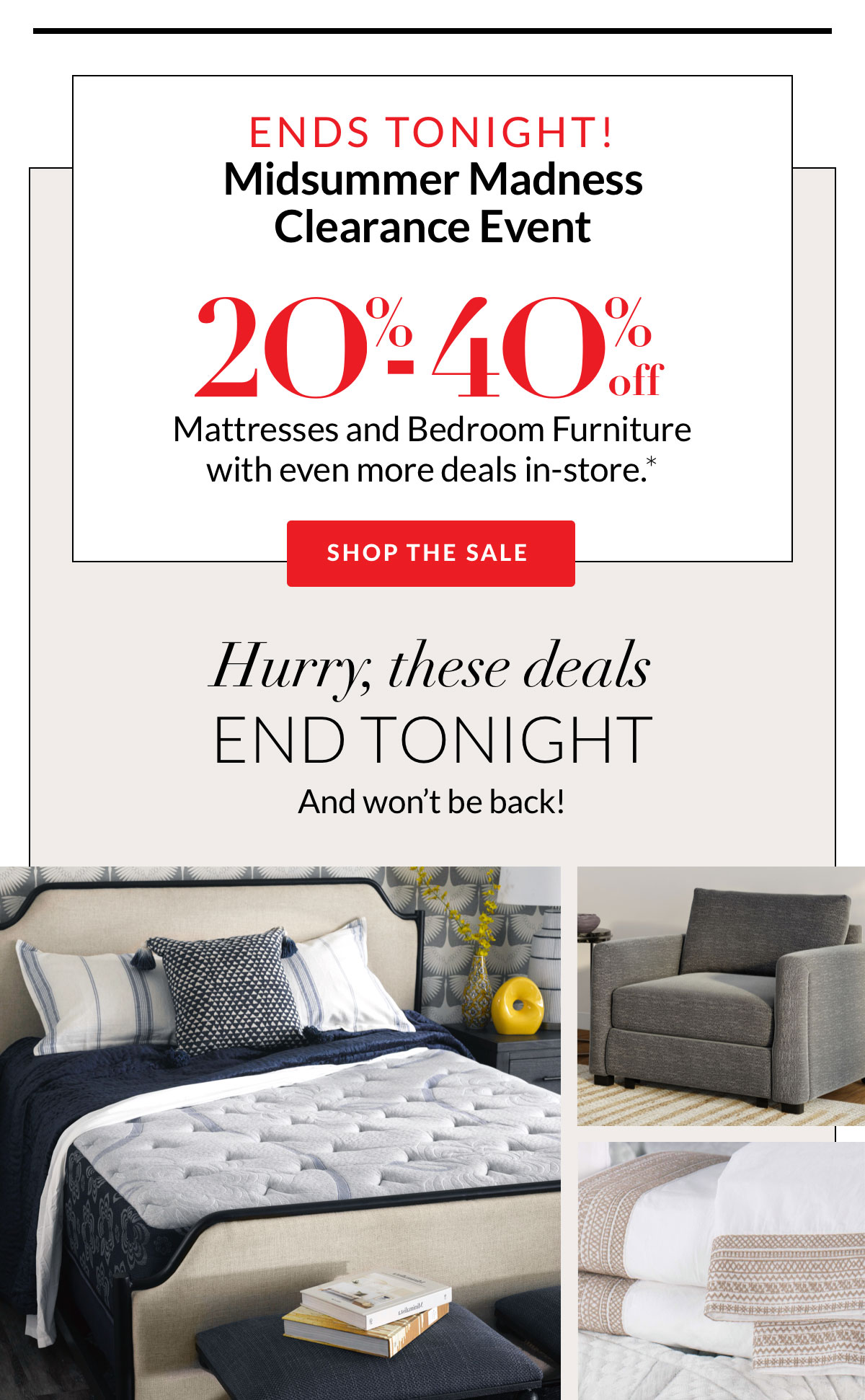 Ends Tonight! MidSummer Madness Clearance Event 20%-40% off Mattresses and Bedroom Furniture with even more deals in-store.*