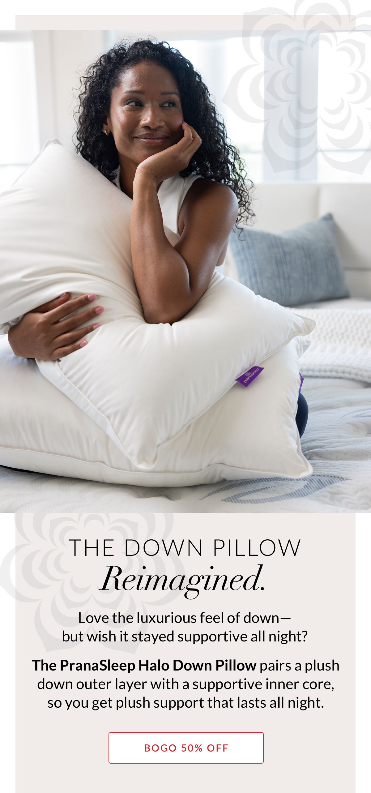 The down pillow Reimagined. Love the luxurious feel of down—but wish it stayed supportive all night? The PranaSleep Halo Down Pillow pairs a plush down outer layer with a supportive inner core, so you get plush support that lasts all night. BOGO 50% OFF