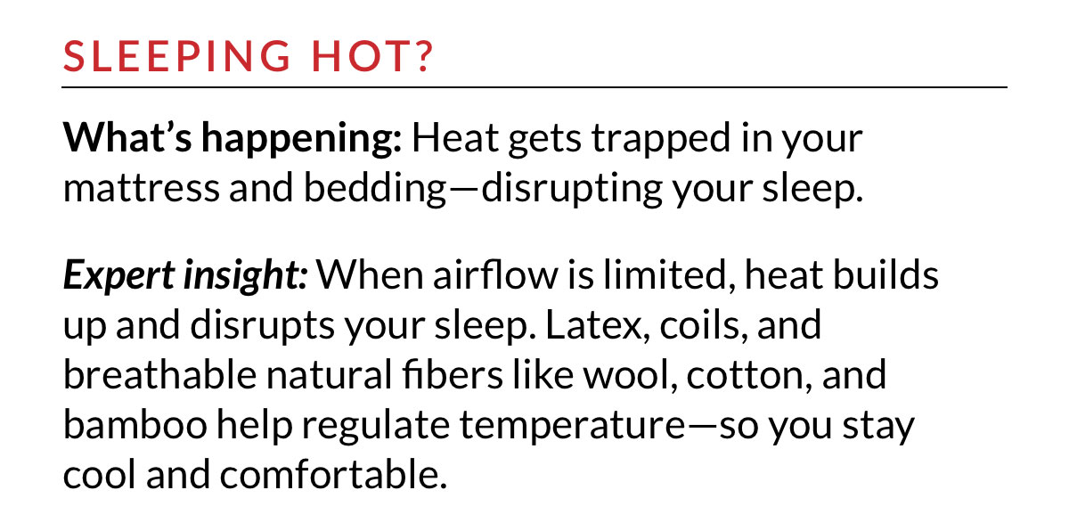 SLEEPING HOT? Latex, coils, and breathable natural fibers like wool, cotton, and bamboo help regulate temperature—so you stay cool and comfortable.