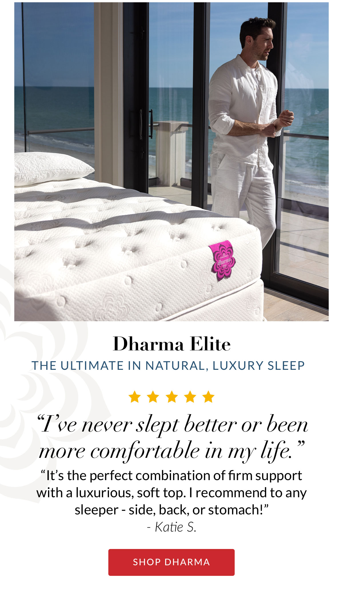 Dharma Elite - The ultimate in natural, luxury sleep. “I’ve never slept better or been more comfortable in my life.” “It’s the perfect combination of firm support with a luxurious, soft top. I recommend to any sleeper - side, back, or stomach!” - Katie S. SHOP DHARMA