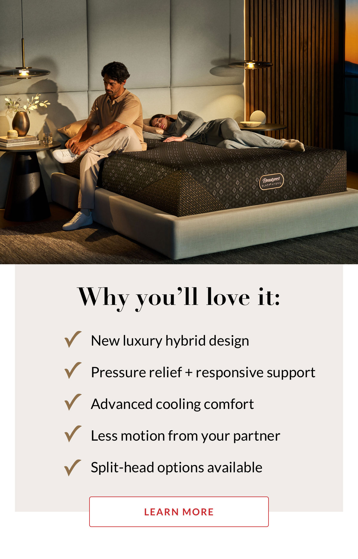 Why you’ll love it: New luxury hybrid design. Pressure relief + responsive support. Advanced cooling comfort. Less motion from your partner. Split-head options available. Learn More