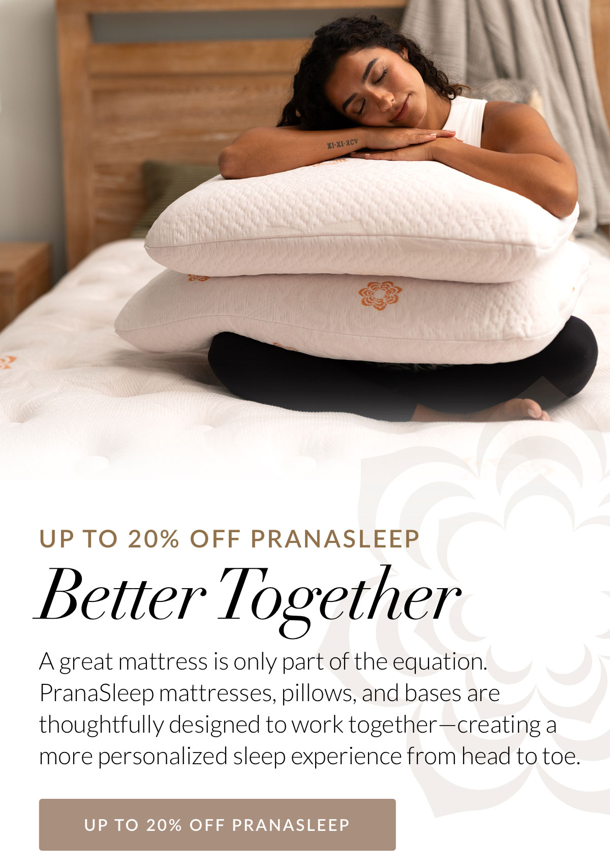 Better Together - A great mattress is only part of the equation. PranaSleep mattresses, pillows, and bases are thoughtfully designed to work together—creating a more personalized sleep experience from head to toe.