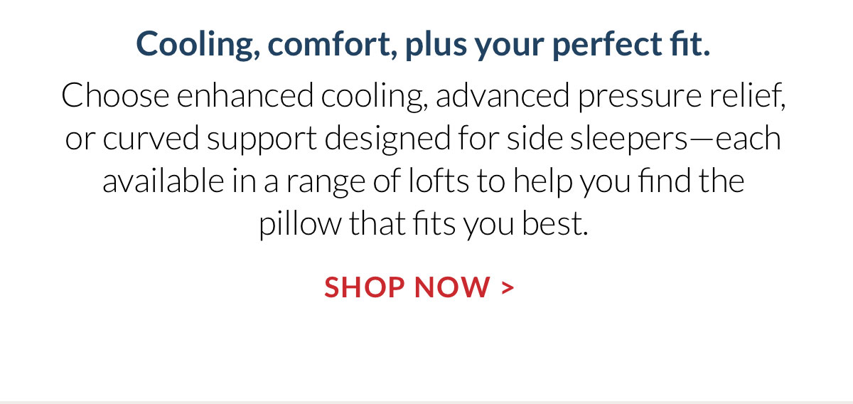 Cooling, comfort, plus your perfect fit. Choose enhanced cooling, advanced pressure relief, or curved support designed for side sleepers—each available in a range of lofts to help you find the pillow that fits you best. Shop Now
