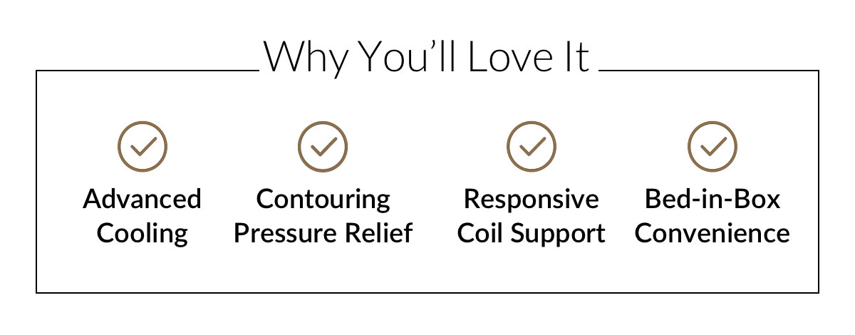 Why You’ll Love It - Advanced Cooling. Contouring Pressure Relief. Responsive Coil Support. Bed-in-Box Convenience