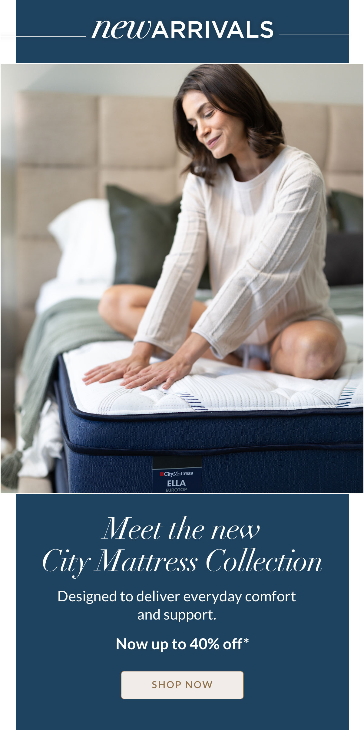 New Arrivals - Meet the new City Mattress Collection. Designed to deliver everyday comfort and support at a more approachable price. Now up to 40% off* Shop Now