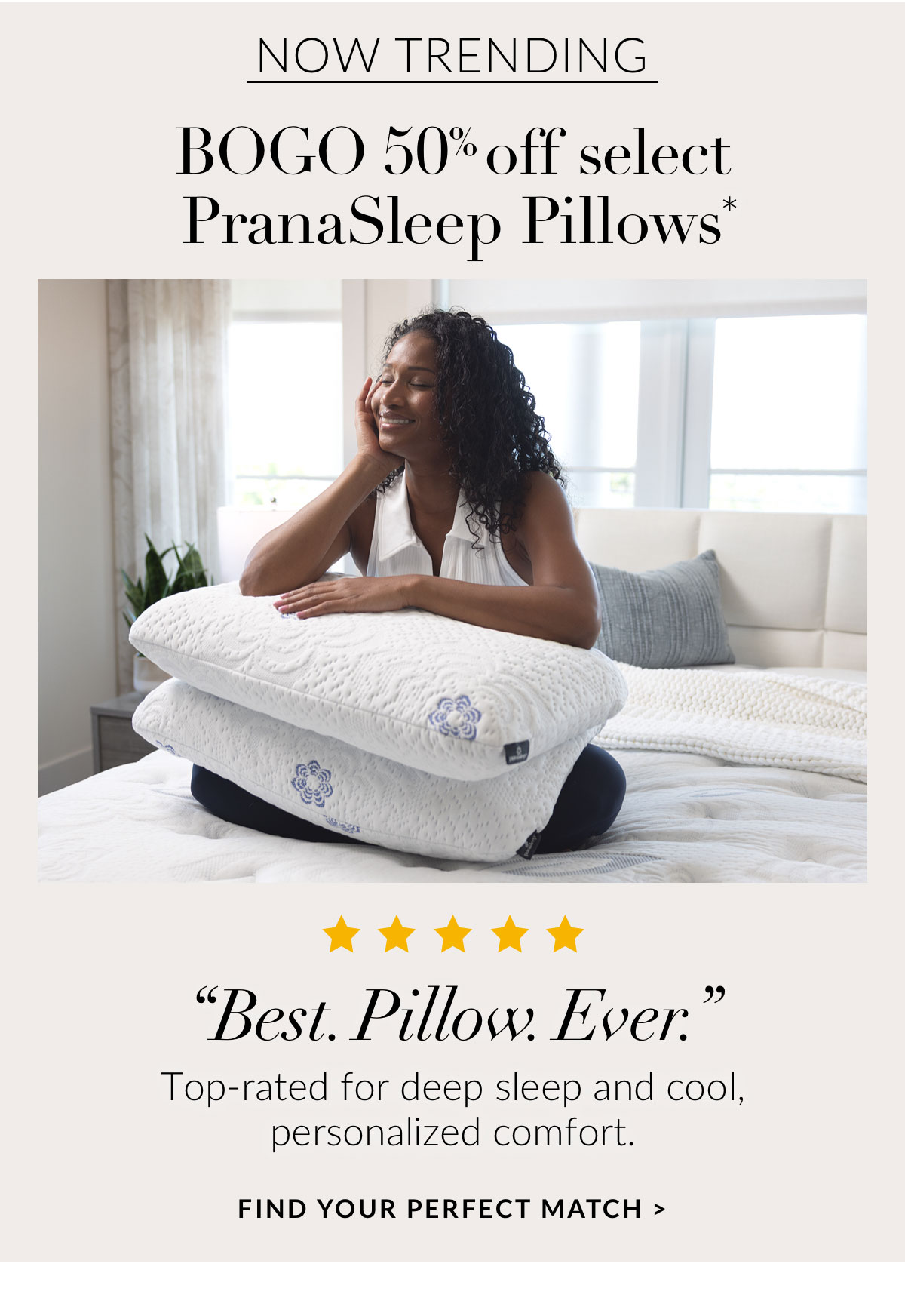 NOW TRENDING - BOGO 50% off select PranaSleep Pillows. “Best. Pillow. Ever.” Top-rated for deep sleep and cool, personalized comfort. FIND YOUR PERFECT MATCH
