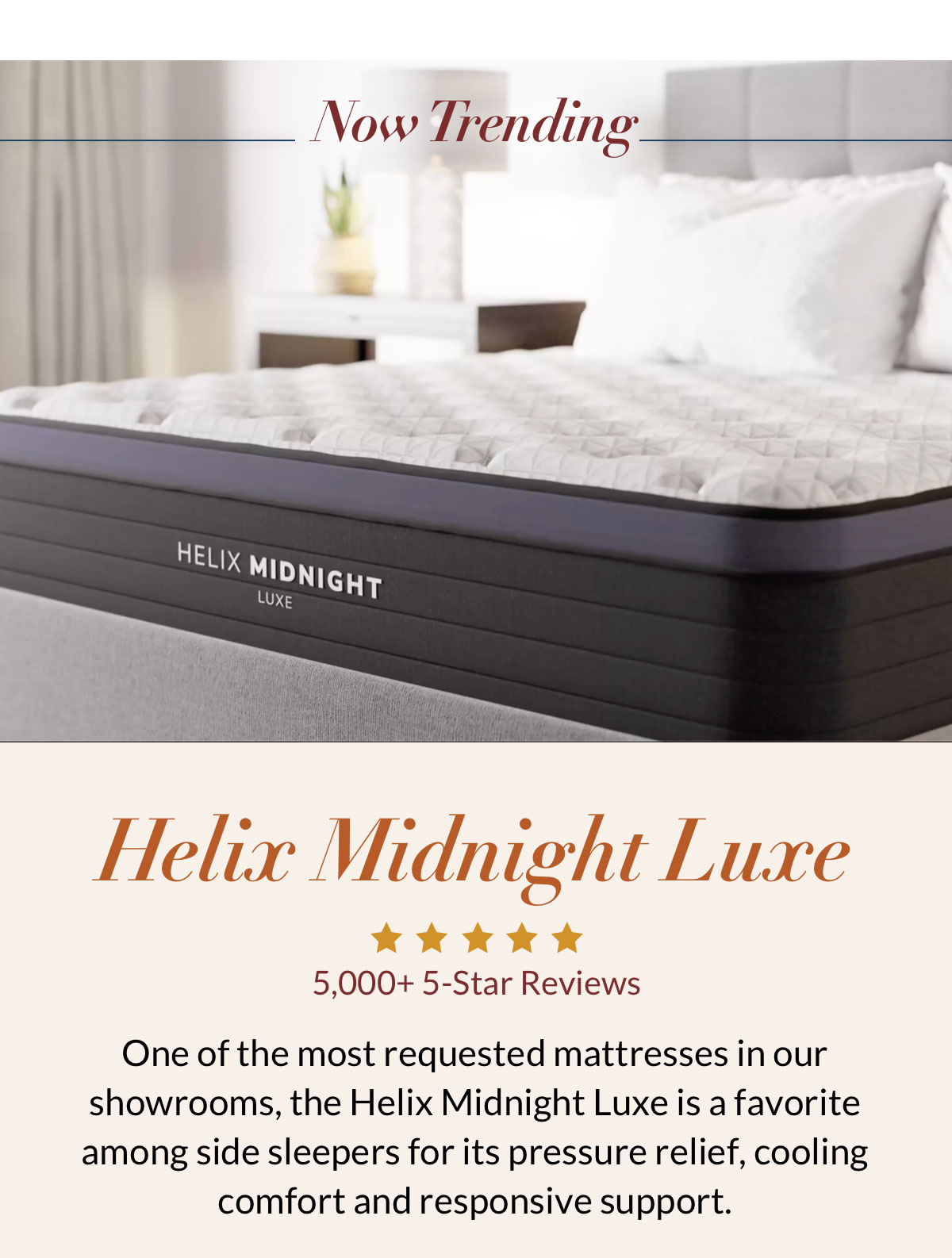 Now Trending. Helix Midnight Luxe - 5,000+ 5-Star Reviews. One of the most requested mattresses in our showrooms, the Helix Midnight Luxe is a favorite among side sleepers for its pressure relief, cooling comfort and responsive support.