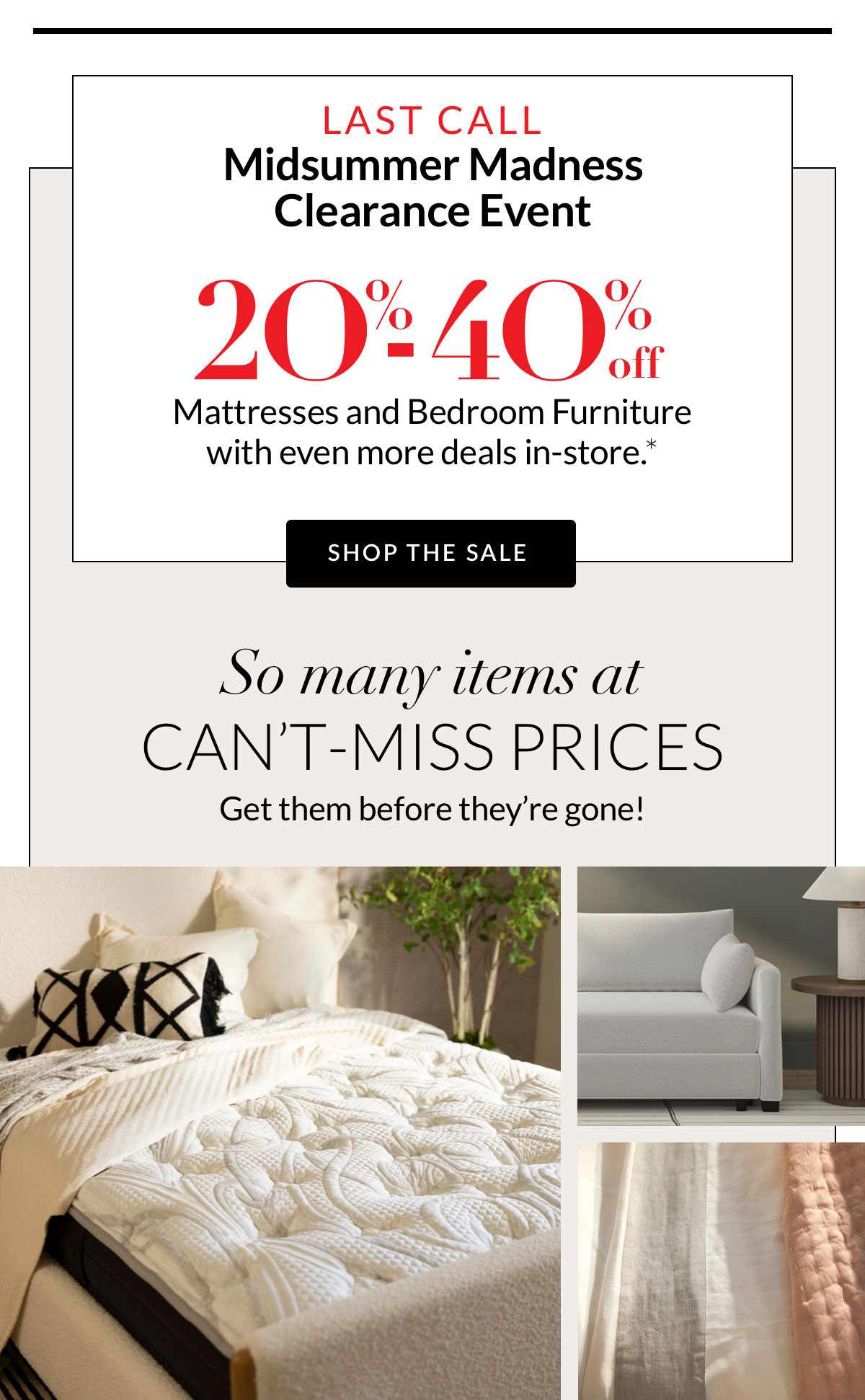 MidSummer Madness Clearance Event 20%-40% off Mattresses and Bedroom Furniture with even more deals in-store.*