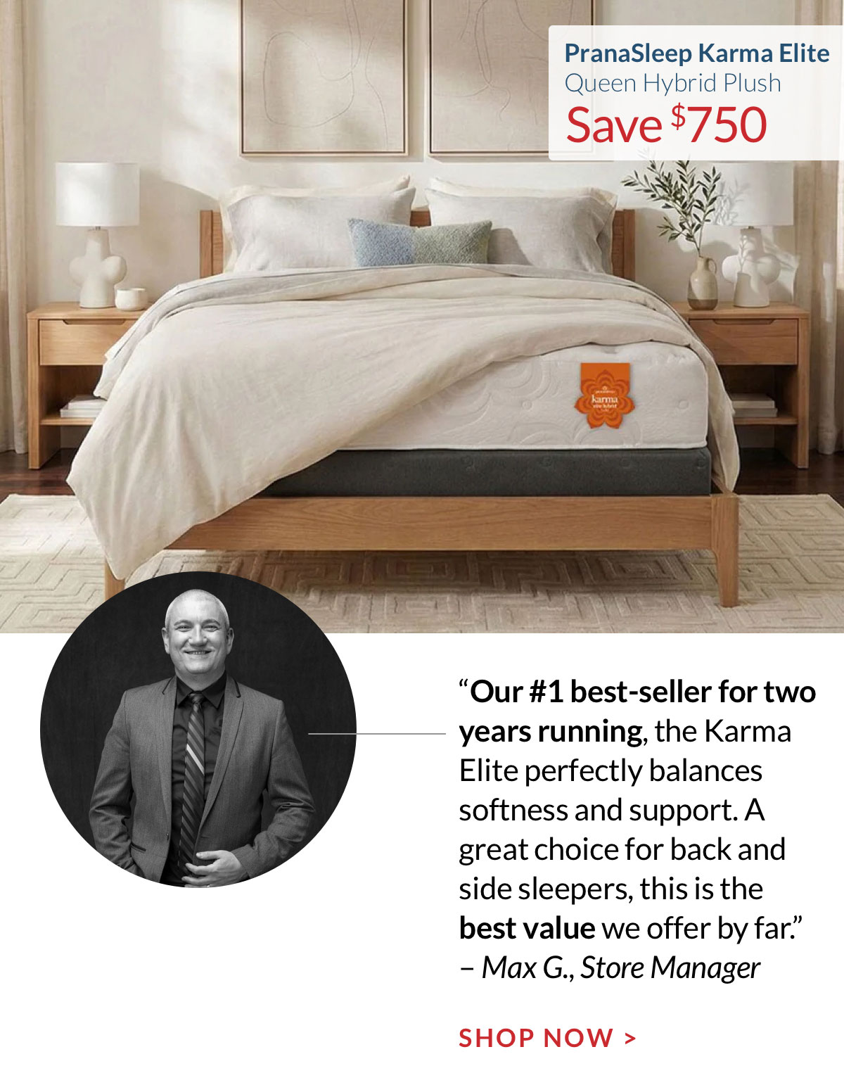 Save $750 on the PranaSleep Karma Elite Queen Hybrid Plush. “Our #1 best-seller for two years running, the Karma Elite perfectly balances softness and support. A great choice for back and side sleepers, this is the best value we offer by far.” – Max G., Store Manager