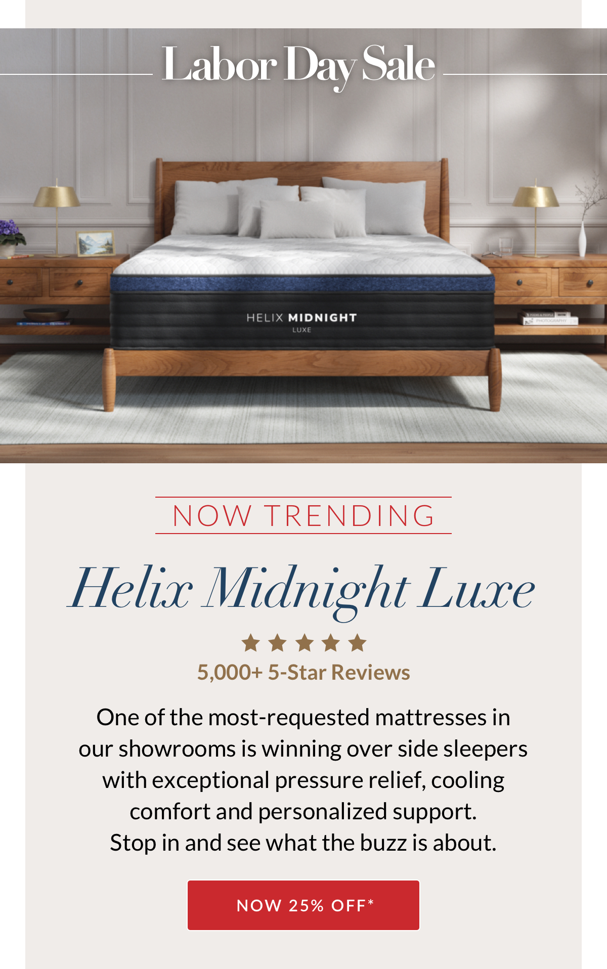 Labor Day Sale - Now Trending - Helix Midnight Luxe. 5,000+ 5-Star Reviews. One of the most-requested mattresses in our showrooms is winning over side sleepers with exceptional pressure relief, cooling comfort and personalized support. Stop in and see what the buzz is about. NOW 25% OFF* Available in select showrooms