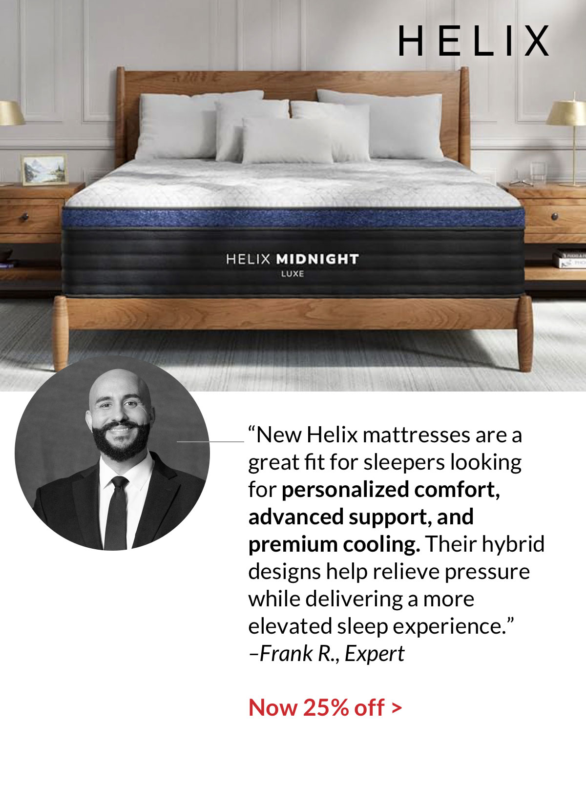 “New Helix mattresses are a great fit for sleepers looking for personalized comfort, advanced support, and premium cooling. Their hybrid designs help relieve pressure while delivering a more elevated sleep experience.”  –Frank R., Expert. Now 25% off
