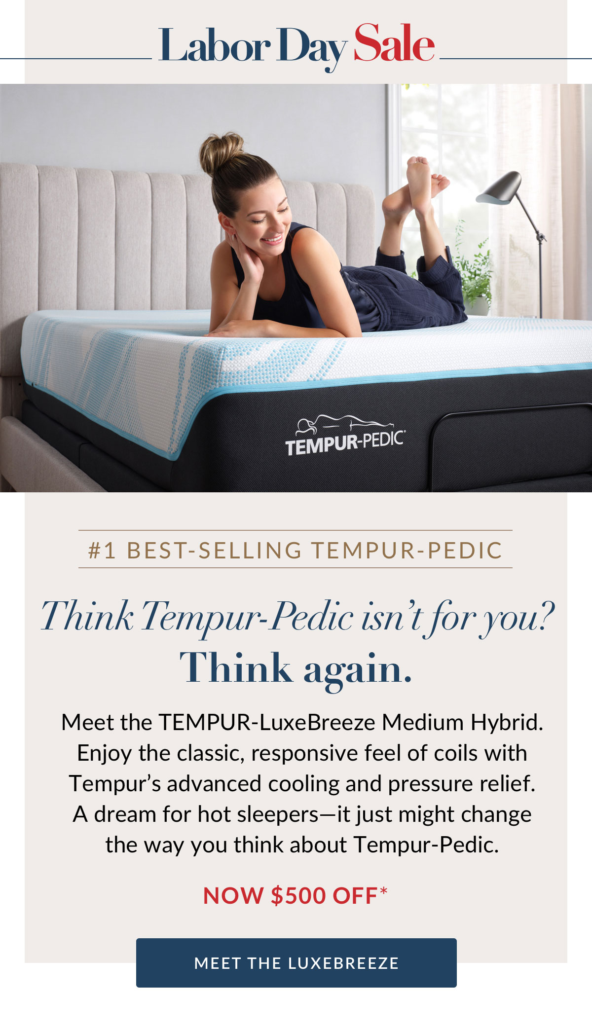 #1 BEST-SELLING TEMPUR-PEDIC. Think Tempur-Pedic isn’t for you?Think again. Meet the TEMPUR-LuxeBreeze Medium Hybrid. Enjoy the classic, responsive feel of coils with Tempur’s advanced cooling and pressure relief. A dream for hot sleepers—it just might change the way you think about Tempur-Pedic. Now $500 off*