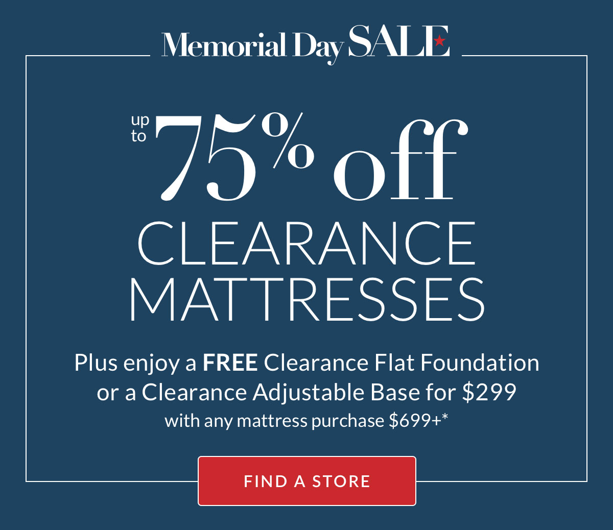 Up to 75% off Clearance Mattresses* Plus enjoy a FREE Clearance Flat Foundation or a Clearance Adjustable Base for $299 with any mattress purchase $699+* Find a Store