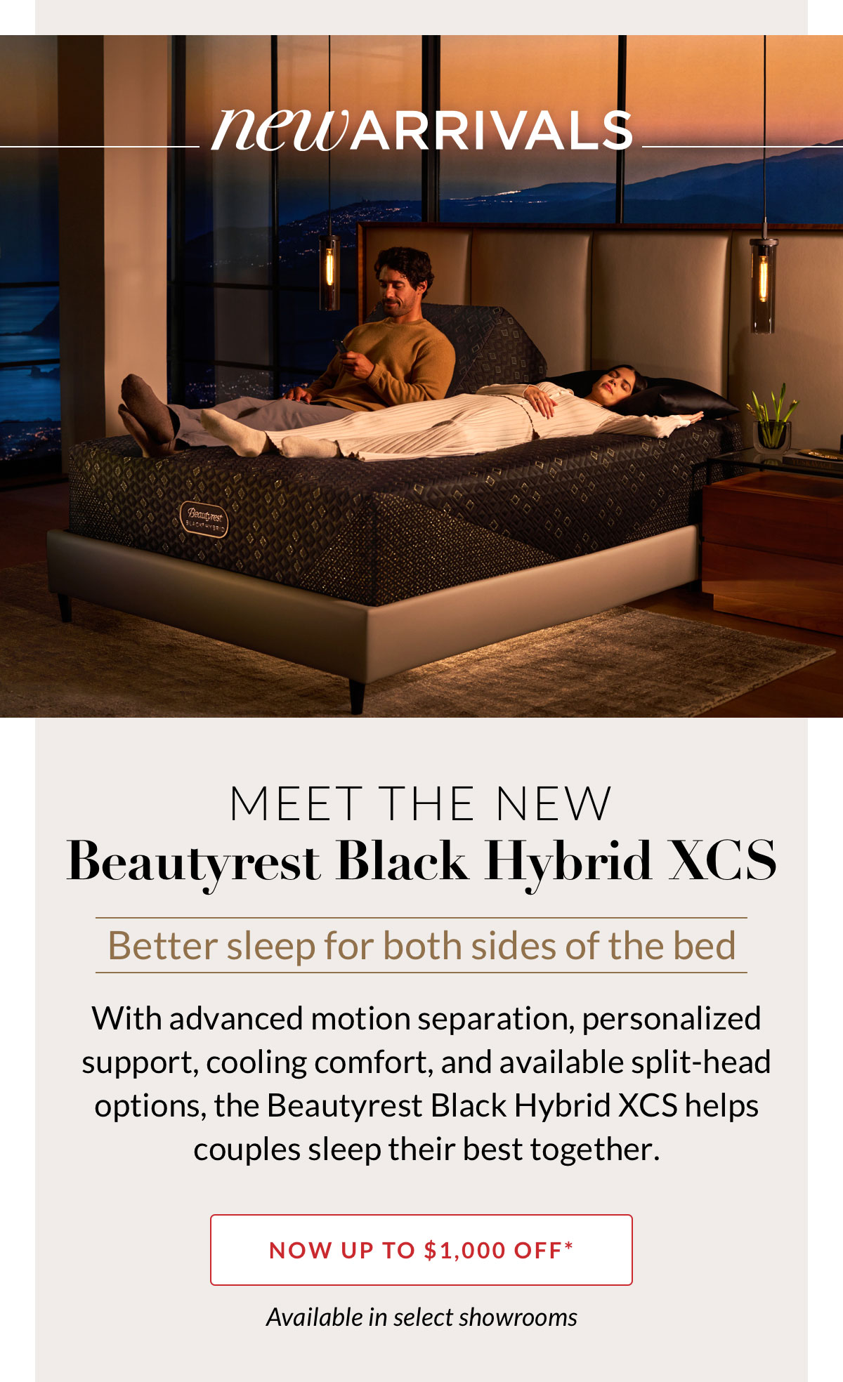 New Arrivals - Meet the new Beautyrest Black Hybrid XCS. Better sleep for both sides of the bed. With advanced motion separation, personalized support, cooling comfort, and available split-head options, the Beautyrest Black Hybrid XCS helps couples sleep their best together. Now up to $1,000 off. Available in select showrooms