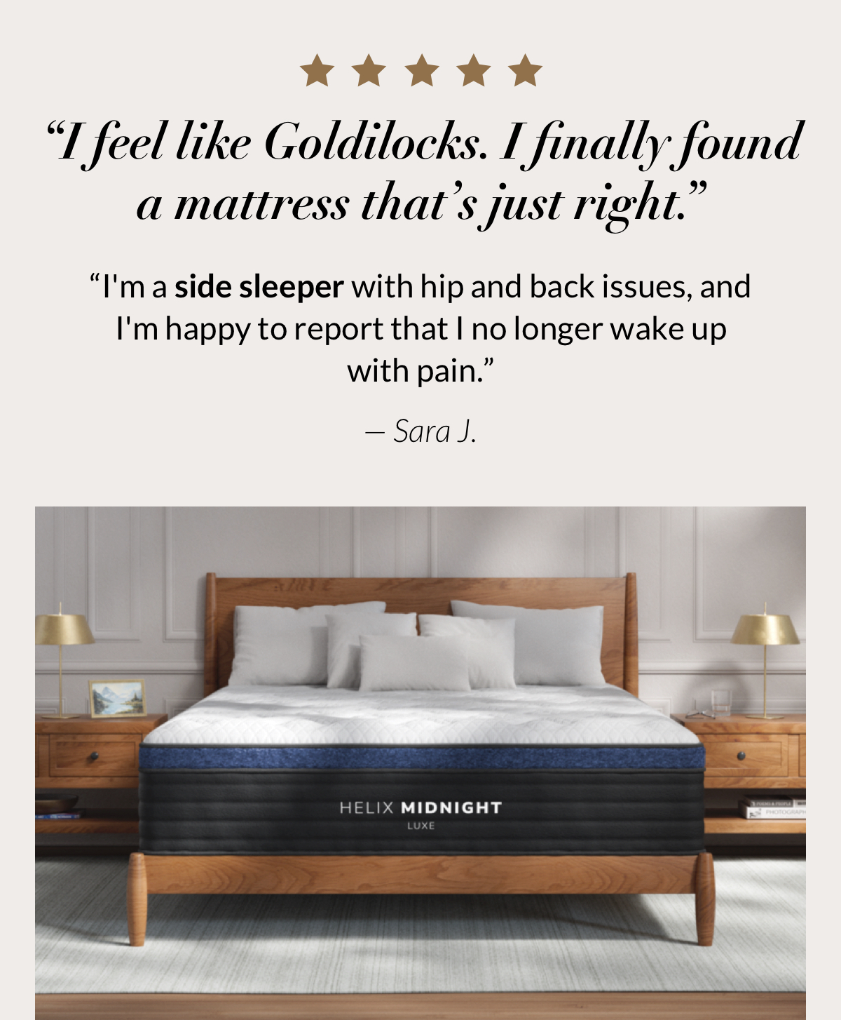 What side sleepers say...“I feel like Goldilocks. I finally found a mattress that’s just right. I'm a side sleeper with hip and back issues, and I'm happy to report that I no longer wake up with pain.” — Sara J.