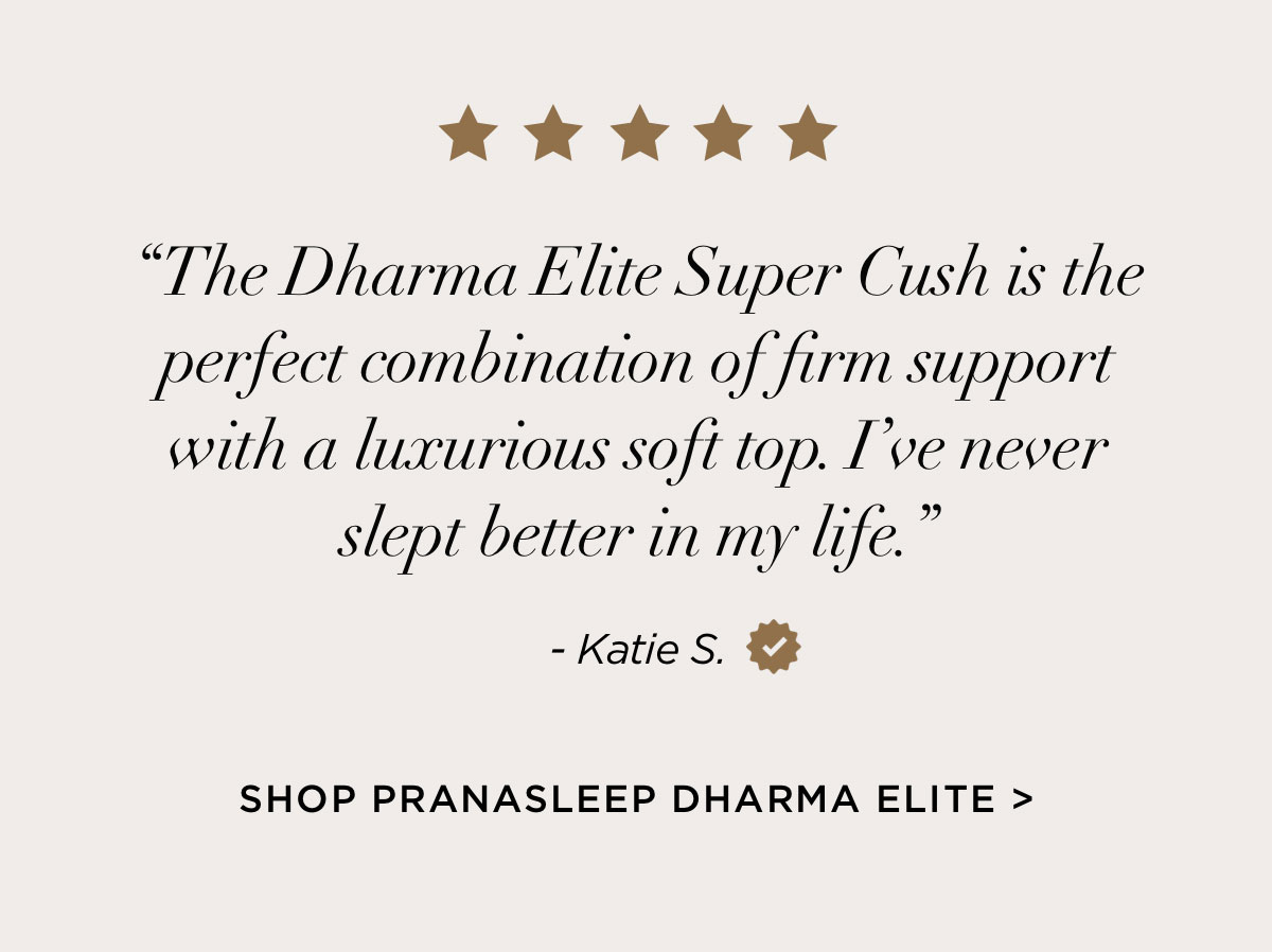 “The Dharma Elite Super Cush is the perfect combination of firm support with a luxurious soft top. I’ve never slept better in my life.” Katie S.