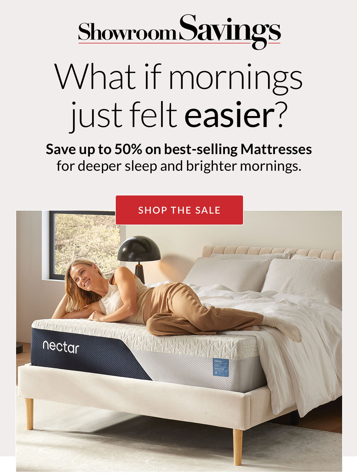 Showroom Savings - What if mornings just felt easier? Save up to 50% on best-selling Mattresses for deeper sleep and brighter mornings. Shop the Sale