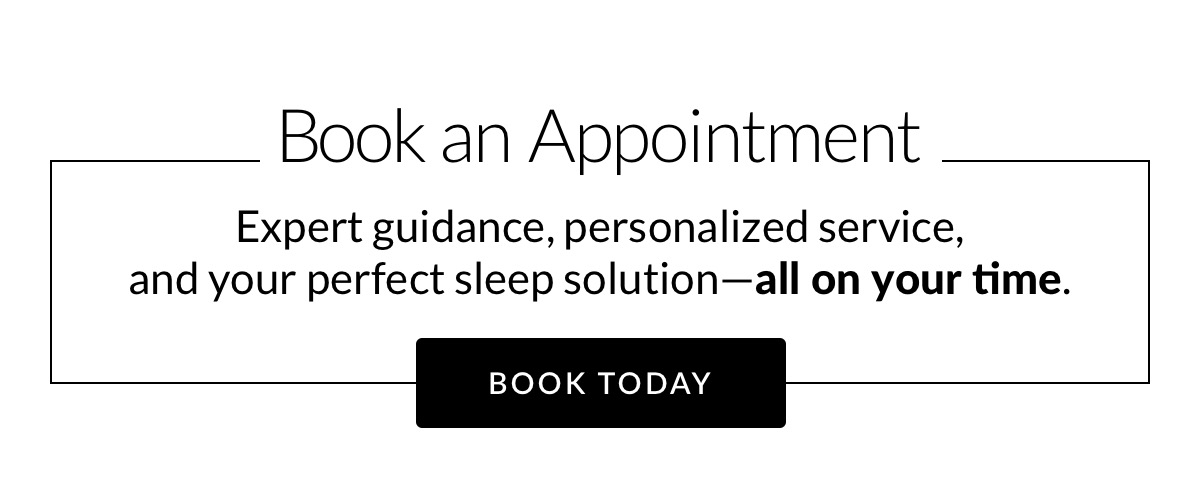 Book an Appointment. Expert guidance, personalized service, 
and your perfect sleep solution—all on your time. Book Today Book an Appointment. Expert guidance, personalized service, 
and your perfect sleep solution—all on your time. Book Today