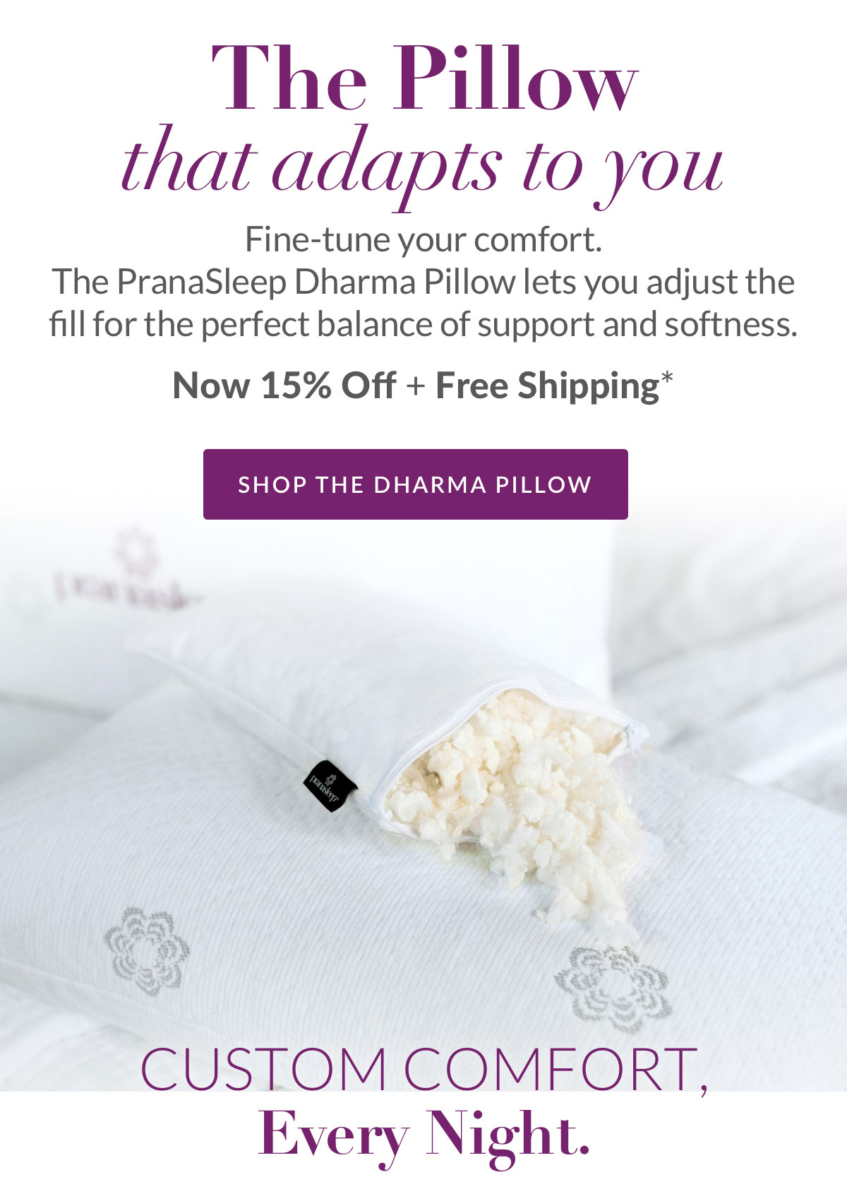 The Pillow that that adapts to you. The PranaSleep Dharma Pillow lets you adjust the fill for the perfect balance of support and softness. Now 15% Off + Free Shipping*