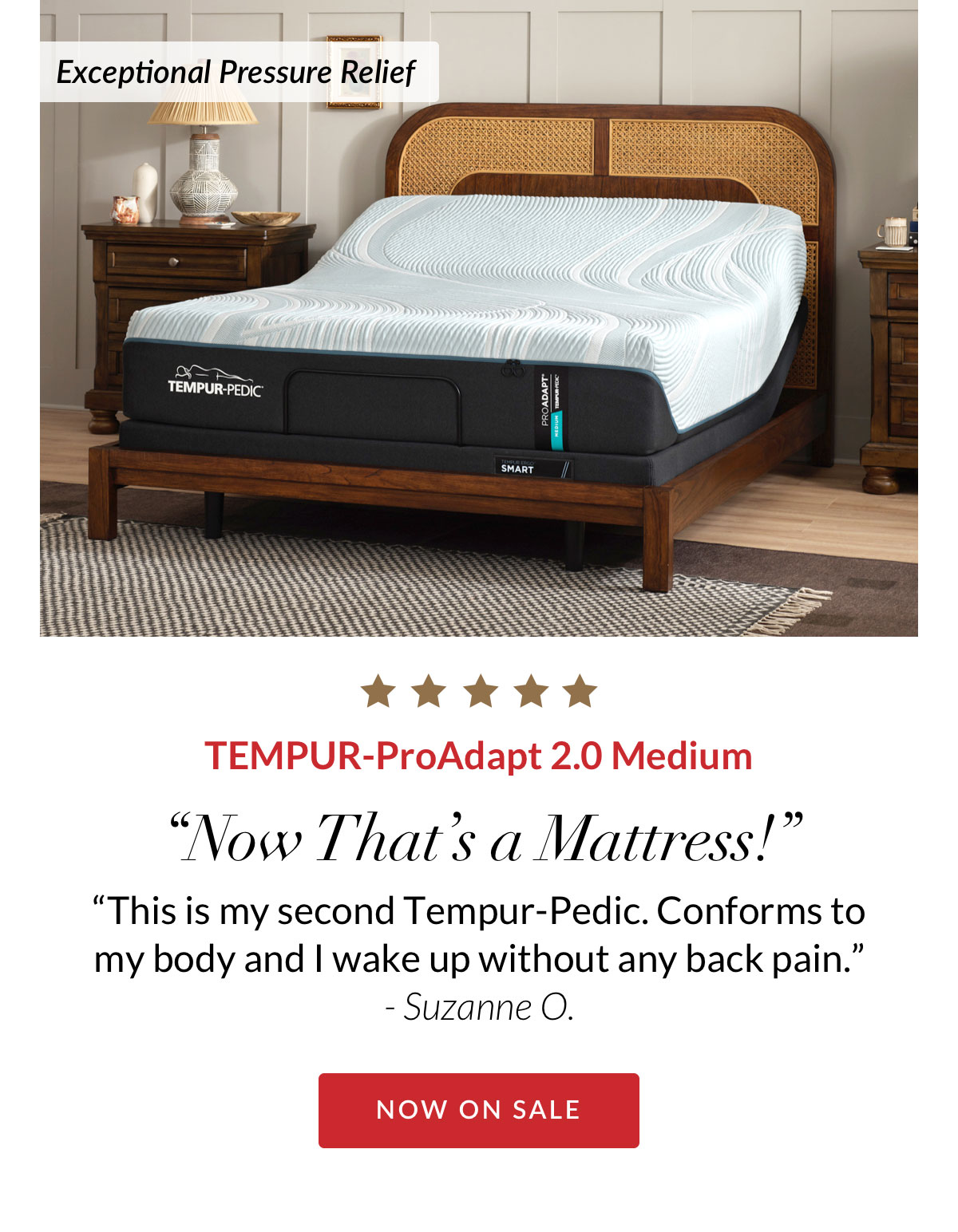 Exceptional Pressure Relief - TEMPUR-ProAdapt 2.0 Medium. “Now That’s a Mattress! “This is my second Tempur-Pedic. Conforms to my body and I wake up without any back pain.” - Suzanne O.