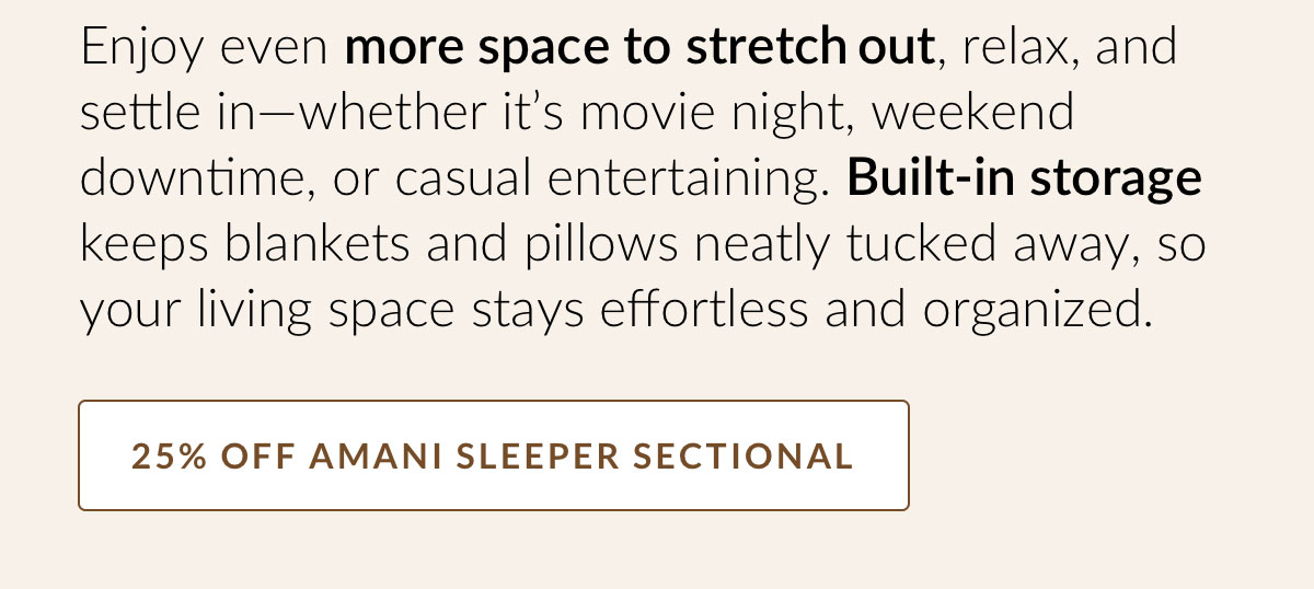 Enjoy even more space to stretch out, relax, and settle in—whether it’s movie night, weekend downtime, or casual entertaining. Built-in storage keeps blankets and pillows neatly tucked away, so your living space stays effortless and organized. 25% OFF AMANI SLEEPER SECTIONAL