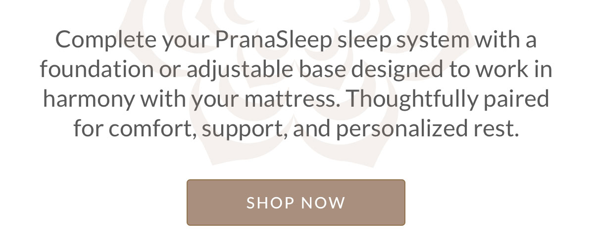 Complete your PranaSleep sleep system with a foundation or adjustable base designed to work in harmony with your mattress. Thoughtfully paired for comfort, support, and personalized rest.