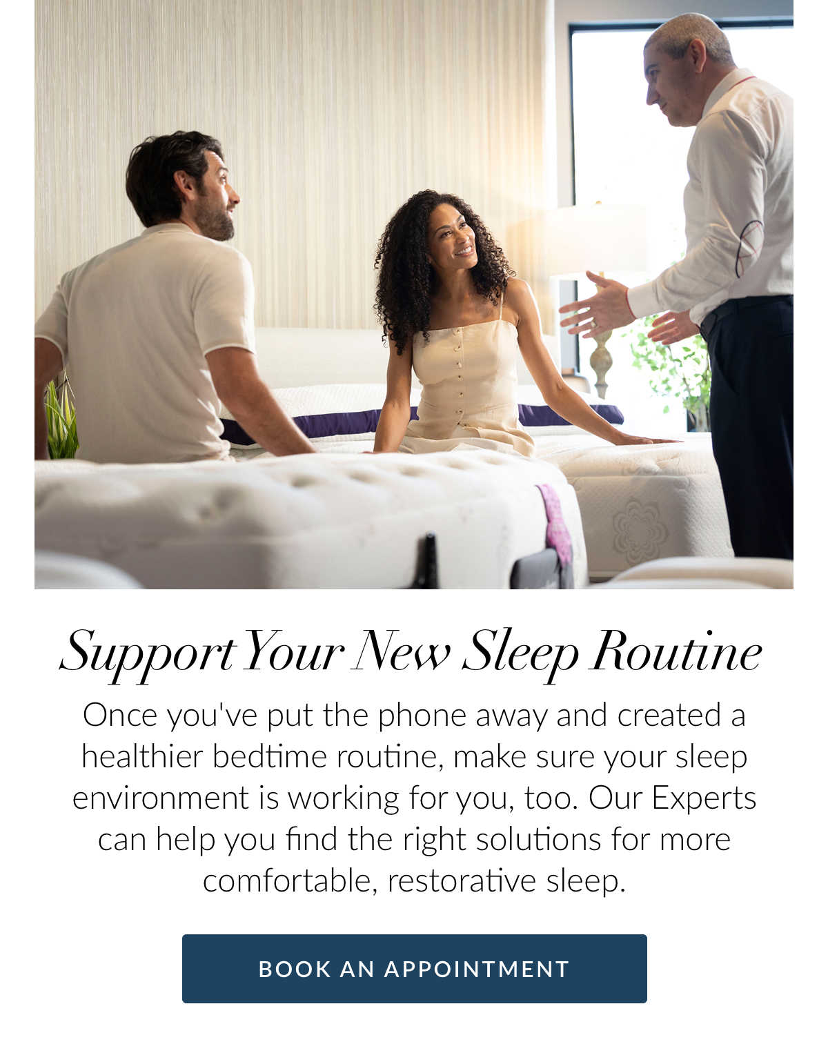 Support Your New Sleep Routine. Once you've put the phone away and created a healthier bedtime routine, make sure your sleep environment is working for you, too. Our Experts can help you find the right solutions for more comfortable, restorative sleep.