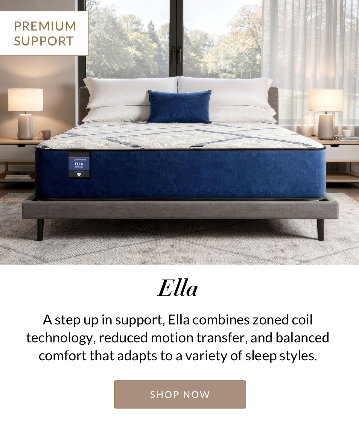 Ella - PREMIUM SUPPORT - A step up in support, Ella combines zoned coil technology, reduced motion transfer, and balanced comfort that adapts to a variety of sleep styles.