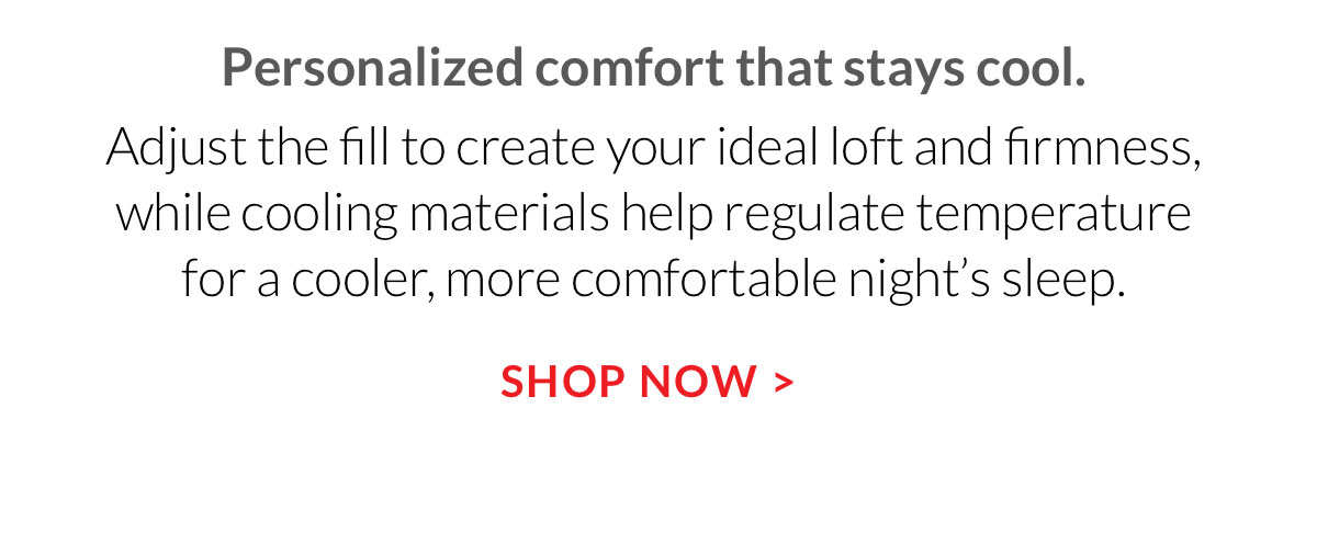 Personalized comfort that stays cool. Adjust the fill to create your ideal loft and firmness, while cooling materials help regulate temperature for a cooler, more comfortable night’s sleep.