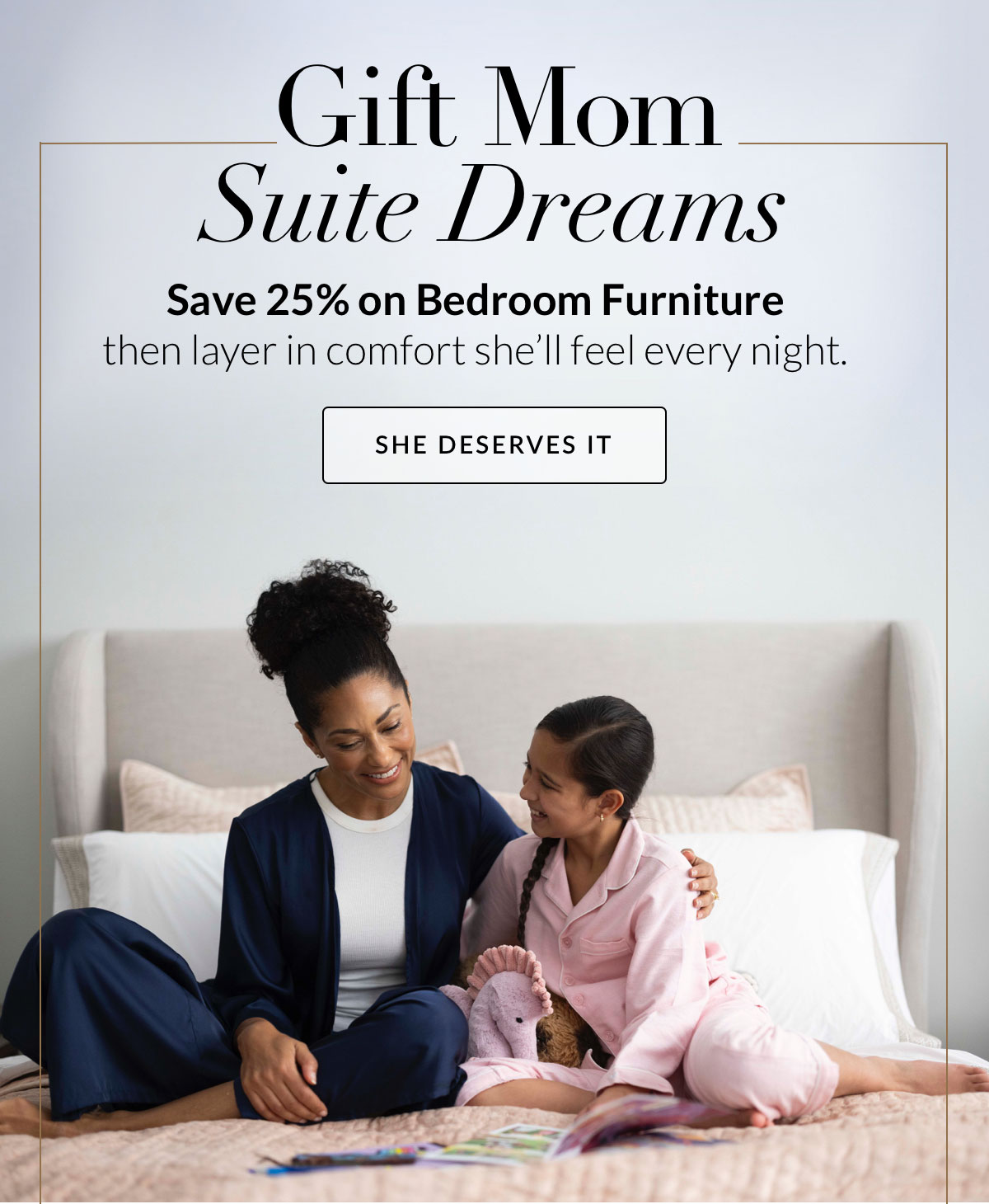 Gift Mom Suite Dreams, Save 25% on Bedroom Furniture. Then layer in comfort she’ll feel every night.