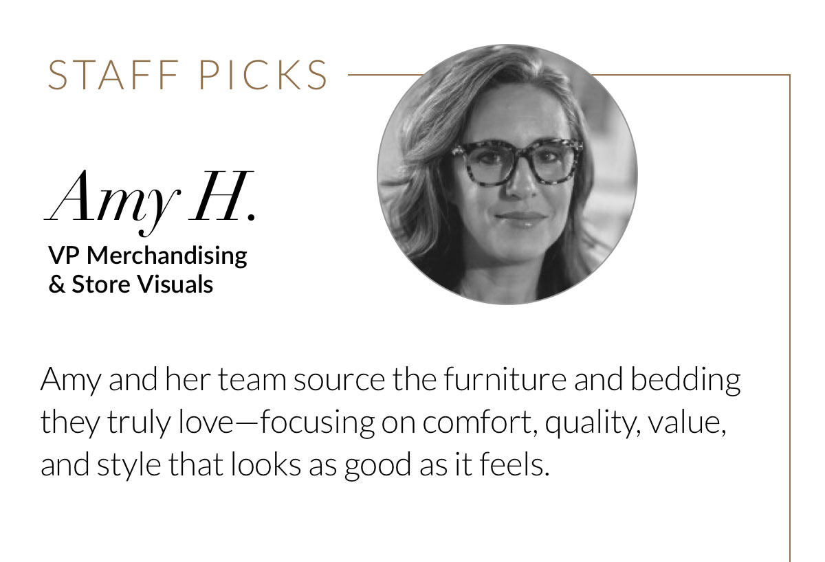 Staff Picks - Amy H., VP Merchandising & Store Visuals. Amy and her team source the furniture and bedding they truly love—focusing on comfort, quality, value, and style that looks as good as it feels.