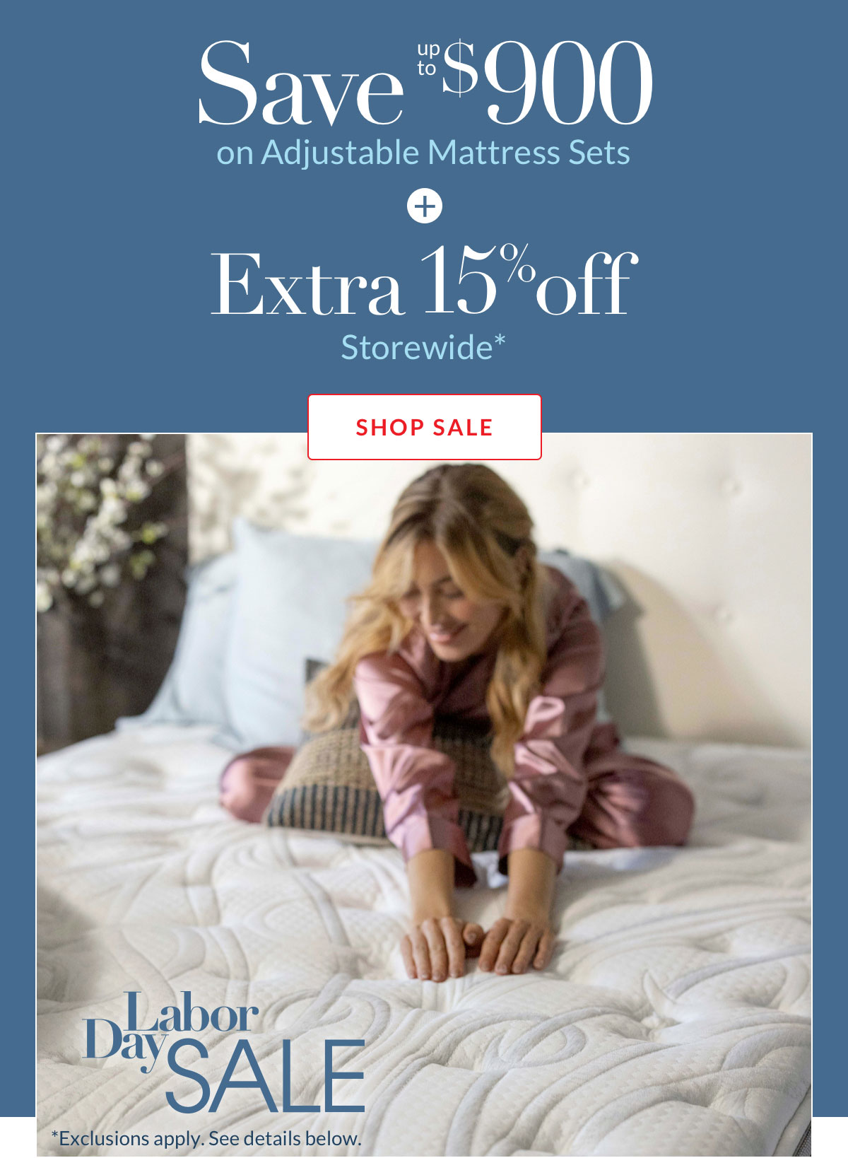 Save $900 on Adjustable Mattress Sets plus Extra 15% off Storewide* Save $900 on Adjustable Mattress Sets plus Extra 15% off Storewide*