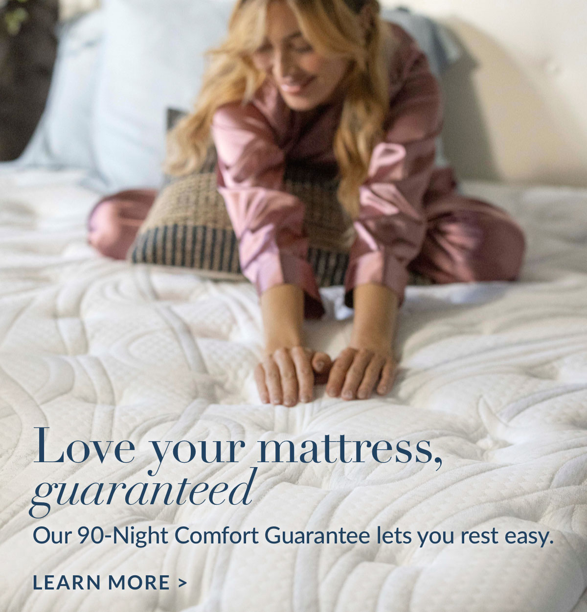 Love your mattress, guaranteed. Our 90-Night Comfort Guarantee lets you rest easy. Learn more