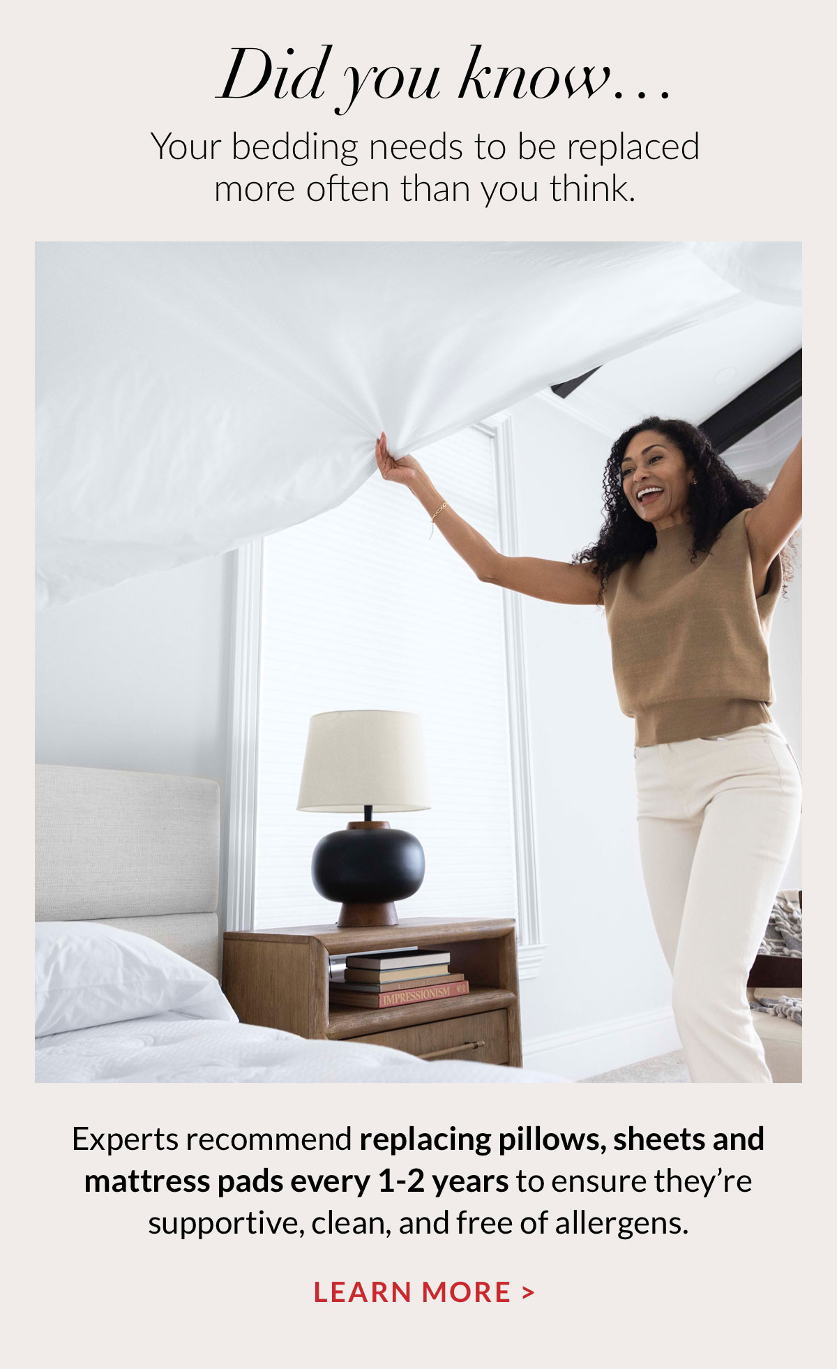 Did you know…Your bedding needs to be replaced more often than you think. Experts recommend replacing pillows, sheets and mattress pads every 1-2 years to ensure they’re supportive, clean, and free of allergens. 