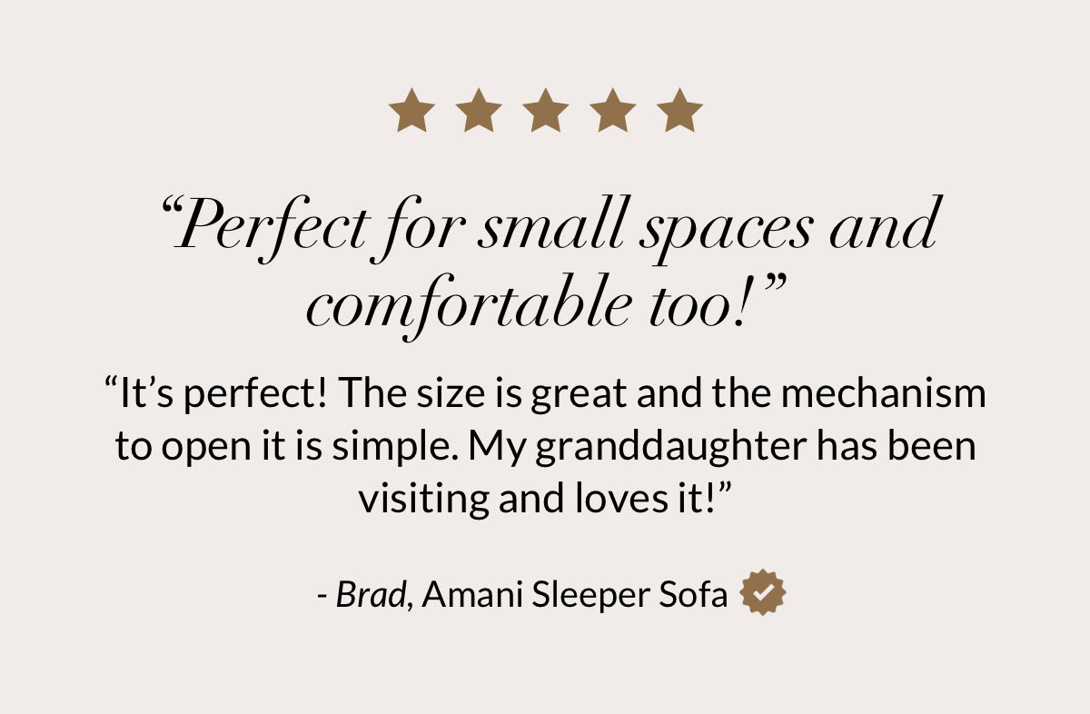 “Perfect for small spaces and comfortable too!” “It’s perfect! The size is great and the mechanism to open it is simple. My granddaughter has been visiting and loves it!” - Brad, Amani Sleeper Sofa
