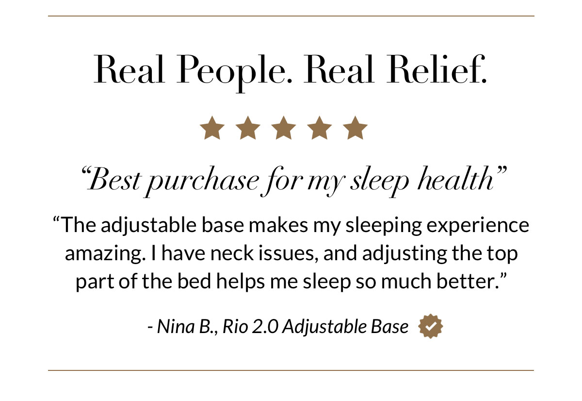 Real People. Real Relief. “Best purchase for my sleep health” “The adjustable base makes my sleeping experience amazing. I have neck issues, and adjusting the top part of the bed helps me sleep so much better.” - Nina B., Rio 2.0 Adjustable Base